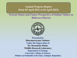 Annual Progress Report
(from 05 April 2021 to 04 April 2022)
Presented by
Dharmnarayana Vaishnav
Under the Supervision of
Dr. Meenakshi Mahur
Wildlife Research Laboratory
Department of Zoology
University College of Science,
Mohan Lal Sukhadia University, Udaipur, Rajasthan
Present Status and Future Perspective of Indian Vulture in
Bhilwara District
.
 