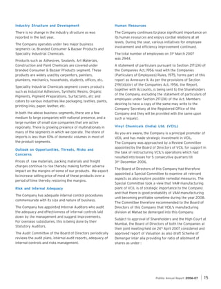 Industry Structure and Development

Human Resources

There is no change in the industry structure as was
reported in the last year.

The Company continues to place significant importance on
its human resources and enjoys cordial relations at all
levels. During the year, various initiatives for employee
involvement and efficiency improvement continued.

The Company operates under two major business
segments i.e. Branded Consumer & Bazaar Products and
Speciality Industrial Chemicals.
Products such as Adhesives, Sealants, Art Materials,
Construction and Paint Chemicals are covered under
branded Consumer & Bazaar Products segment. These
products are widely used by carpenters, painters,
plumbers, mechanics, households, students, offices, etc.
Speciality Industrial Chemicals segment covers products
such as Industrial Adhesives, Synthetic Resins, Organic
Pigments, Pigment Preparations, Surfactants, etc and
caters to various industries like packaging, textiles, paints,
printing inks, paper, leather, etc.
In both the above business segments, there are a few
medium to large companies with national presence, and a
large number of small size companies that are active
regionally. There is growing presence of multinationals in
many of the segments in which we operate. The share of
imports is less than 10% of domestic volumes in most of
the product segments.
Outlook on Opportunities, Threats, Risks and
Concerns
Prices of raw materials, packing materials and freight
charges continue to rise thereby making further adverse
impact on the margins of some of our products. We expect
to increase selling price of most of these products over a
period of time thereby restoring the margins.
Risk and Internal Adequacy
The Company has adequate internal control procedures
commensurate with its size and nature of business.
The Company has appointed Internal Auditors who audit
the adequacy and effectiveness of internal controls laid
down by the management and suggest improvements.
For overseas subsidiaries, this is being done by their
Statutory Auditors.
The Audit Committee of the Board of Directors periodically
reviews the audit plans, internal audit reports, adequacy of
internal controls and risks management.

The total number of employees on 31st March 2007
was 2944.
A statement of particulars pursuant to Section 217(2A) of
the Companies Act, 1956 read with the Companies
(Particulars of Employees) Rules, 1975, forms part of this
report as Annexure II. As per the provisions of Section
219(1)(b)(iv) of the Companies Act, 1956, the Report,
together with Accounts, is being sent to the Shareholders
of the Company, excluding the statement of particulars of
employees under Section 217(2A) of the Act. Members
desiring to have a copy of the same may write to the
Company Secretary at the Registered Office of the
Company and they will be provided with the same upon
such a request.
Vinyl Chemicals (India) Ltd. (VCIL)
As you are aware, the Company is a principal promoter of
VCIL and has made strategic investment in VCIL.
The Company was approached by a Review Committee
appointed by the Board of Directors of VCIL for support in
the task of restructuring VCIL's operations which had
resulted into losses for 5 consecutive quarters till
31st December 2006.
The Board of Directors of this Company had therefore
appointed a Special Committee to examine all relevant
aspects as also explore possible remedial measures. The
Special Committee took a view that VAM manufacturing
plant of VCIL is of strategic importance to the Company
and that there is good probability of VAM manufacturing
unit becoming profitable sometime during the year 2008.
The Committee therefore recommended to the Board of
Directors of this Company that VCIL's manufacturing
division at Mahad be demerged into this Company.
Subject to approval of Shareholders and the High Court at
Mumbai, the Board of Directors of both the Companies at
their joint meeting held on 24th April 2007 considered and
approved report of Valuation as also draft Scheme of
Demerger inter alia providing for ratio of allotment of
shares as under :

Pidilite Annual Report 2006-07

15

 