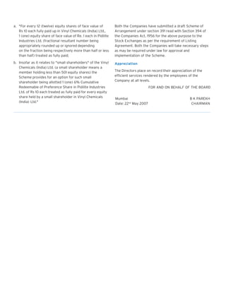a. "For every 12 (twelve) equity shares of face value of
Rs 10 each fully paid up in Vinyl Chemicals (India) Ltd.,
1 (one) equity share of face value of Re. 1 each in Pidilite
Industries Ltd. (fractional resultant number being
appropriately rounded up or ignored depending
on the fraction being respectively more than half or less
than half) treated as fully paid;

Both the Companies have submitted a draft Scheme of
Arrangement under section 391 read with Section 394 of
the Companies Act, 1956 for the above purpose to the
Stock Exchanges as per the requirement of Listing
Agreement. Both the Companies will take necessary steps
as may be required under law for approval and
implementation of the Scheme.

b. Insofar as it relates to "small shareholders" of the Vinyl
Chemicals (India) Ltd. (a small shareholder means a
member holding less than 501 equity shares) the
Scheme provides for an option for such small
shareholder being allotted 1 (one) 6% Cumulative
Redeemable of Preference Share in Pidilite Industries
Ltd. of Rs 10 each treated as fully paid for every equity
share held by a small shareholder in Vinyl Chemicals
(India) Ltd."

Appreciation
The Directors place on record their appreciation of the
efficient services rendered by the employees of the
Company at all levels.
FOR AND ON BEHALF OF THE BOARD
Mumbai
Date: 22nd May 2007

B K PAREKH
CHAIRMAN

 