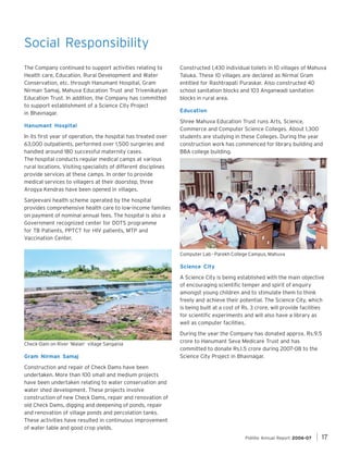 Social Responsibility
The Company continued to support activities relating to
Health care, Education, Rural Development and Water
Conservation, etc. through Hanumant Hospital, Gram
Nirman Samaj, Mahuva Education Trust and Trivenikalyan
Education Trust. In addition, the Company has committed
to support establishment of a Science City Project
in Bhavnagar.
Hanumant Hospital
In its first year of operation, the hospital has treated over
63,000 outpatients, performed over 1,500 surgeries and
handled around 180 successful maternity cases.
The hospital conducts regular medical camps at various
rural locations. Visiting specialists of different disciplines
provide services at these camps. In order to provide
medical services to villagers at their doorstep, three
Arogya Kendras have been opened in villages.

Constructed 1,430 individual toilets in 10 villages of Mahuva
Taluka. These 10 villages are declared as Nirmal Gram
entitled for Rashtrapati Puraskar. Also constructed 40
school sanitation blocks and 103 Anganwadi sanitation
blocks in rural area.
Education
Shree Mahuva Education Trust runs Arts, Science,
Commerce and Computer Science Colleges. About 1,300
students are studying in these Colleges. During the year
construction work has commenced for library building and
BBA college building.

Sanjeevani health scheme operated by the hospital
provides comprehensive health care to low-income families
on payment of nominal annual fees. The hospital is also a
Government recognized center for DOTS programme
for TB Patients, PPTCT for HIV patients, MTP and
Vaccination Center.
Computer Lab - Parekh College Campus, Mahuva

Science City
A Science City is being established with the main objective
of encouraging scientific temper and spirit of enquiry
amongst young children and to stimulate them to think
freely and achieve their potential. The Science City, which
is being built at a cost of Rs. 3 crore, will provide facilities
for scientific experiments and will also have a library as
well as computer facilities.

Check-Dam on River ‘Malan’ village Sangania

Gram Nirman Samaj

During the year the Company has donated approx. Rs.9.5
crore to Hanumant Seva Medicare Trust and has
committed to donate Rs.1.5 crore during 2007-08 to the
Science City Project in Bhavnagar.

Construction and repair of Check Dams have been
undertaken. More than 100 small and medium projects
have been undertaken relating to water conservation and
water shed development. These projects involve
construction of new Check Dams, repair and renovation of
old Check Dams, digging and deepening of ponds, repair
and renovation of village ponds and percolation tanks.
These activities have resulted in continuous improvement
of water table and good crop yields.
Pidilite Annual Report 2006-07

17

 