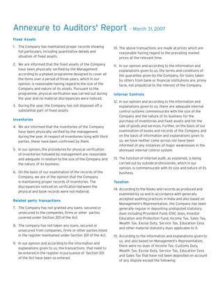 Annexure to Auditors' Report

- March 31, 2007

Fixed Assets
1. The Company has maintained proper records showing
full particulars, including quantitative details and
situation of fixed assets.

10. The above transactions are made at prices which are
reasonable having regard to the prevailing market
prices at the relevant time.

2. We are informed that the fixed assets of the Company
have been physically verified by the Management
according to a phased programme designed to cover all
the items over a period of three years, which in our
opinion, is reasonable having regard to the size of the
Company and nature of its assets. Pursuant to the
programme, physical verification was carried out during
the year and no material discrepancies were noticed.

11. In our opinion and according to the information and
explanations given to us, the terms and conditions of
the guarantee given by the Company, for loans taken
by others from bank or financial institutions are, prima
facie, not prejudicial to the interest of the Company.

3. During the year, the Company has not disposed off a
substantial part of fixed assets.
Inventories
4. We are informed that the inventories of the Company
have been physically verified by the management
during the year. In respect of inventories lying with third
parties, these have been confirmed by them.
5. In our opinion, the procedures for physical verification
of inventories followed by management are reasonable
and adequate in relation to the size of the Company and
the nature of its business.
6. On the basis of our examination of the records of the
Company, we are of the opinion that the Company
is maintaining proper records of inventories. The
discrepancies noticed on verification between the
physical and book records were not material.
Related party transactions
7. The Company has not granted any loans, secured or
unsecured to the companies, firms or other parties
covered under Section 301 of the Act.
8. The company has not taken any loans, secured or
unsecured from companies, firms or other parties listed
in the register maintained under Section 301 of the Act.
9. In our opinion and according to the information and
explanations given to us, the transactions that need to
be entered in the register in pursuance of Section 301
of the Act have been so entered.

Internal Controls
12. In our opinion and according to the information and
explanations given to us, there are adequate internal
control systems commensurate with the size of the
Company and the nature of its business for the
purchase of inventories and fixed assets and for the
sale of goods and services. Further, on the basis of our
examination of books and records of the Company and
on the basis of information and explanations given to
us, we have neither come across nor have been
informed of any instances of major weaknesses in the
aforesaid internal control system.
13. The function of internal audit, as explained, is being
carried out by outside professionals, which in our
opinion, is commensurate with its size and nature of its
business.
Taxation
14. According to the books and records as produced and
examined by us and in accordance with generally
accepted auditing practices in India and also based on
Management’s Representation, the Company has been
generally regular in depositing undisputed statutory
dues including Provident Fund, ESIC dues, Investor
Education and Protection Fund, Income Tax, Sales Tax,
Wealth Tax, Excise Duty, Service Tax, Education Cess
and other material statutory dues applicable to it.
15. According to the information and explanations given to
us, and also based on Management’s Representation,
there were no dues of Income Tax, Customs Duty,
Wealth Tax, Excise Duty, Service Tax, Education Cess
and Sales Tax that have not been deposited on account
of any dispute except the following:

 