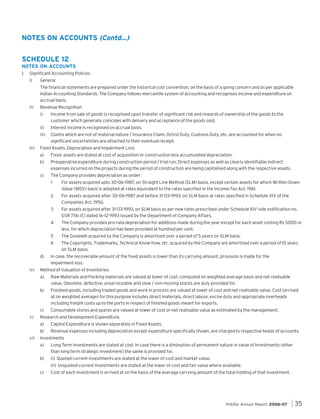 NOTES ON ACCOUNTS (Contd...)
SCHEDULE 12
NOTES ON ACCOUNTS
1.

Significant Accounting Policies
i)

General
The financial statements are prepared under the historical cost convention, on the basis of a going concern and as per applicable
Indian Accounting Standards. The Company follows mercantile system of accounting and recognises income and expenditure on
accrual basis.

ii)

Revenue Recognition
i)

Income from sale of goods is recognised upon transfer of significant risk and rewards of ownership of the goods to the
customer which generally coincides with delivery and acceptance of the goods sold.

ii)

iii)

Interest income is recognised on accrual basis.

iii)

Claims which are not of material nature / Insurance Claim, Octroi Duty, Customs Duty, etc. are accounted for when no
significant uncertainties are attached to their eventual receipt.

Fixed Assets, Depreciation and Impairment Loss
a)

Fixed assets are stated at cost of acquisition or construction less accumulated depreciation.

b)

Preoperative expenditure during construction period / trial run: Direct expenses as well as clearly identifiable indirect
expenses incurred on the projects during the period of construction are being capitalised along with the respective assets.

c)

The Company provides depreciation as under :
1
2

For assets acquired after 31-03-1993, on SLM basis as per new rates prescribed under Schedule XIV vide notification no.
GSR 756 (E) dated 16-12-1993 issued by the Department of Company Affairs.

4

The Company provides pro-rata depreciation for additions made during the year except for each asset costing Rs 5000 or
less, for which depreciation has been provided at hundred per cent.

5

The Goodwill acquired by the Company is amortised over a period of 5 years on SLM basis.

6

iv)

For assets acquired after 30-06-1987 and before 31-03-1993, on SLM basis at rates specified in Schedule XIV of the
Companies Act, 1956.

3

d)

For assets acquired upto 30-06-1987, on Straight Line Method (SLM) basis, except certain assets for which Written Down
Value (WDV) basis is adopted at rates equivalent to the rates specified in the Income-Tax Act, 1961.

The Copyrights, Trademarks, Technical Know-how, etc. acquired by the Company are amortised over a period of 10 years
on SLM basis.

In case, the recoverable amount of the fixed assets is lower than its carrying amount, provision is made for the
impairment loss.

Method of Valuation of Inventories
a)
b)

Finished goods, including traded goods and work in process are valued at lower of cost and net realisable value. Cost (arrived
at on weighted average) for this purpose includes direct materials, direct labour, excise duty and appropriate overheads
including freight costs up to the ports in respect of finished goods meant for exports.

c)
v)

Raw Materials and Packing materials are valued at lower of cost, computed on weighted average basis and net realisable
value. Obsolete, defective, unserviceable and slow / non-moving stocks are duly provided for.

Consumable stores and spares are valued at lower of cost or net realisable value as estimated by the management.

Research and Development Expenditure.
a)

vi)

Capital Expenditure is shown separately in Fixed Assets.

b)

Revenue expenses including depreciation except expenditure specifically shown, are charged to respective heads of accounts.

Investments
a)

Long Term Investments are stated at cost. In case there is a diminution of permanent nature in value of Investments (other
than long term strategic investment) the same is provided for.

b)

(i) Quoted current investments are stated at the lower of cost and market value.
(ii) Unquoted current investments are stated at the lower of cost and fair value where available.

c)

Cost of each investment is arrived at on the basis of the average carrying amount of the total holding of that investment.

Pidilite Annual Report 2006-07

35

 
