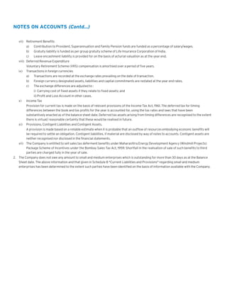 NOTES ON ACCOUNTS (Contd...)
vii) Retirement Benefits
a)

Contribution to Provident, Superannuation and Family Pension funds are funded as a percentage of salary/wages.

b)

Gratuity liability is funded as per group gratuity scheme of Life Insurance Corporation of India.

c)

Leave encashment liability is provided for on the basis of acturial valuation as at the year end.

viii) Deferred Revenue Expenditure
Voluntary Retirement Scheme (VRS) compensation is amortised over a period of five years.
ix)

Transactions in foreign currencies
a)

Transactions are recorded at the exchange rates prevailing on the date of transaction.

b)

Foreign currency designated assets, liabilities and capital commitments are restated at the year end rates.

c)

The exchange differences are adjusted to :
i) Carrying cost of fixed assets if they relate to fixed assets; and
ii) Profit and Loss Account in other cases.

x)

Income Tax
Provision for current tax is made on the basis of relevant provisions of the Income Tax Act, 1961. The deferred tax for timing
differences between the book and tax profits for the year is accounted for, using the tax rates and laws that have been
substantively enacted as of the balance sheet date. Deferred tax assets arising from timing differences are recognised to the extent
there is virtual/ reasonable certainty that these would be realised in future.

xi)

Provisions, Contigent Liabilities and Contigent Assets.
A provision is made based on a reliable estimate when it is probable that an outflow of resources embodying econonic benefits will
be required to settle an obligation. Contigent liabilities, if material are disclosed by way of notes to accounts. Contigent assets are
neither recognised nor disclosed in the financial statements.

xii) The Company is entitled to sell sales tax deferment benefits under Maharashtra Energy Development Agency (Windmill Projects)
Package Scheme of Incentives under the Bombay Sales Tax Act, 1959. Shortfall in the realisation of sale of such benefits to third
parties are charged fully in the year of sale.
2. The Company does not owe any amount to small and medium enterprises which is outstanding for more than 30 days as at the Balance
Sheet date. The above information and that given in Schedule 8 "Current Liabilities and Provisions" regarding small and medium
enterprises has been determined to the extent such parties have been identified on the basis of information available with the Company.

 