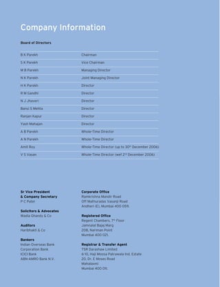 Company Information
Board of Directors
		
B K Parekh	

Chairman

S K Parekh	

Vice Chairman

M B Parekh	

Managing Director

N K Parekh	

Joint Managing Director

H K Parekh	

Director	

R M Gandhi	

Director	

N J Jhaveri	

Director	

Bansi S Mehta	

Director	

Ranjan Kapur	

Director	

Yash Mahajan	

Director	

A B Parekh	

Whole-Time Director	

A N Parekh	

Whole-Time Director	

Amit Roy	

Whole-Time Director 	 up to 30th December 2006)
(

V S Vasan	

Whole-Time Director (wef 2nd December 2006)

Sr Vice President	
& Company Secretary
P C Patel

Corporate Office
Ramkrishna Mandir Road
Off Mathuradas Vasanji Road
Andheri (E), Mumbai 400 059.

Solicitors & Advocates
Wadia Ghandy & Co
Auditors
Haribhakti & Co
Bankers
Indian Overseas Bank
Corporation Bank
ICICI Bank
ABN-AMRO Bank N.V.

Registered Office
Regent Chambers, 7th Floor
Jamnalal Bajaj Marg
208, Nariman Point
Mumbai 400 021.
Registrar & Transfer Agent
TSR Darashaw Limited
6-10, Haji Moosa Patrawala Ind. Estate	
20, Dr. E Moses Road	
Mahalaxmi
Mumbai 400 011.	

 