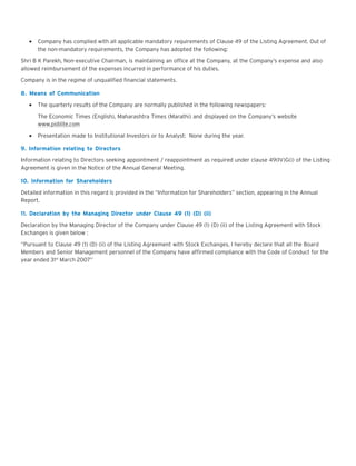 Company has complied with all applicable mandatory requirements of Clause 49 of the Listing Agreement. Out of
the non-mandatory requirements, the Company has adopted the following:
Shri B K Parekh, Non-executive Chairman, is maintaining an office at the Company, at the Company’s expense and also
allowed reimbursement of the expenses incurred in performance of his duties.
Company is in the regime of unqualified financial statements.
8. Means of Communication
The quarterly results of the Company are normally published in the following newspapers:
The Economic Times (English), Maharashtra Times (Marathi) and displayed on the Company’s website
www.pidilite.com
Presentation made to Institutional Investors or to Analyst: None during the year.
9. Information relating to Directors
Information relating to Directors seeking appointment / reappointment as required under clause 49(IV)G(i) of the Listing
Agreement is given in the Notice of the Annual General Meeting.
10. Information for Shareholders
Detailed information in this regard is provided in the “Information for Shareholders” section, appearing in the Annual
Report.
11. Declaration by the Managing Director under Clause 49 (1) (D) (ii)
Declaration by the Managing Director of the Company under Clause 49 (1) (D) (ii) of the Listing Agreement with Stock
Exchanges is given below :
“Pursuant to Clause 49 (1) (D) (ii) of the Listing Agreement with Stock Exchanges, I hereby declare that all the Board
Members and Senior Management personnel of the Company have affirmed compliance with the Code of Conduct for the
year ended 31st March 2007”

 