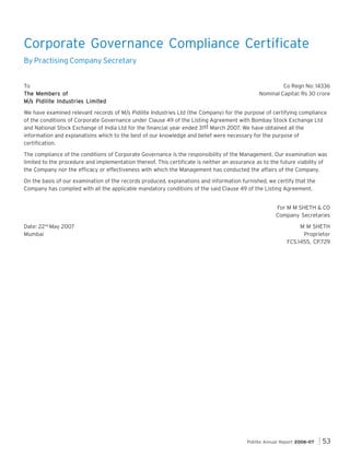 Corporate Governance Compliance Certificate
By Practising Company Secretary

To
The Members of
M/s Pidilite Industrie Limited
tries
M/s Pidilite Industries Limited

Co Regn No: 14336
Nominal Capital: Rs 30 crore

We have examined relevant records of M/s Pidilite Industries Ltd (the Company) for the purpose of certifying compliance
of the conditions of Corporate Governance under Clause 49 of the Listing Agreement with Bombay Stock Exchange Ltd
and National Stock Exchange of India Ltd for the financial year ended 31st March 2007. We have obtained all the
information and explanations which to the best of our knowledge and belief were necessary for the purpose of
certification.
The compliance of the conditions of Corporate Governance is the responsibility of the Management. Our examination was
limited to the procedure and implementation thereof. This certificate is neither an assurance as to the future viability of
the Company nor the efficacy or effectiveness with which the Management has conducted the affairs of the Company.
On the basis of our examination of the records produced, explanations and information furnished, we certify that the
Company has complied with all the applicable mandatory conditions of the said Clause 49 of the Listing Agreement.
For M M SHETH & CO
Company Secretaries
Date: 22nd May 2007
Mumbai

M M SHETH
Proprietor
FCS.1455, CP.729

Pidilite Annual Report 2006-07

53

 