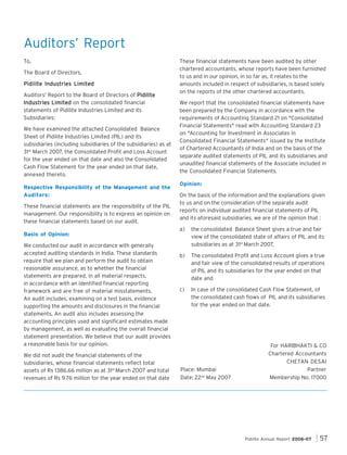 Auditors’ Report
To,
The Board of Directors,
Pidilite Industries Limited
Auditors' Report to the Board of Directors of Pidilite
Industries Limited on the consolidated financial
statements of Pidilite Industries Limited and its
Subsidiaries:
We have examined the attached Consolidated Balance
Sheet of Pidilite Industries Limited (PIL) and its
subsidiaries (including subsidiaries of the subsidiaries) as at
31st March 2007, the Consolidated Profit and Loss Account
for the year ended on that date and also the Consolidated
Cash Flow Statement for the year ended on that date,
annexed thereto.
Respective Responsibility of the Management and the
Auditors:
These financial statements are the responsibility of the PIL
management. Our responsibility is to express an opinion on
these financial statements based on our audit.
Basis of Opinion:
We conducted our audit in accordance with generally
accepted auditing standards in India. These standards
require that we plan and perform the audit to obtain
reasonable assurance, as to whether the financial
statements are prepared, in all material respects,
in accordance with an identified financial reporting
framework and are free of material misstatements.
An audit includes, examining on a test basis, evidence
supporting the amounts and disclosures in the financial
statements. An audit also includes assessing the
accounting principles used and significant estimates made
by management, as well as evaluating the overall financial
statement presentation. We believe that our audit provides
a reasonable basis for our opinion.
We did not audit the financial statements of the
subsidiaries, whose financial statements reflect total
assets of Rs 1386.66 million as at 31st March 2007 and total
revenues of Rs 9.76 million for the year ended on that date

These financial statements have been audited by other
chartered accountants, whose reports have been furnished
to us and in our opinion, in so far as, it relates to the
amounts included in respect of subsidiaries, is based solely
on the reports of the other chartered accountants.
We report that the consolidated financial statements have
been prepared by the Company in accordance with the
requirements of Accounting Standard 21 on "Consolidated
Financial Statements" read with Accounting Standard 23
on "Accounting for Investment in Associates in
Consolidated Financial Statements" issued by the Institute
of Chartered Accountants of India and on the basis of the
separate audited statements of PIL and its subsidiaries and
unaudited financial statements of the Associate included in
the Consolidated Financial Statements.
Opinion:
On the basis of the information and the explanations given
to us and on the consideration of the separate audit
reports on individual audited financial statements of PIL
and its aforesaid subsidiaries, we are of the opinion that :
a)

the consolidated Balance Sheet gives a true and fair
view of the consolidated state of affairs of PIL and its
subsidiaries as at 31st March 2007,

b)

The consolidated Profit and Loss Account gives a true
and fair view of the consolidated results of operations
of PIL and its subsidiaries for the year ended on that
date and

c)

In case of the consolidated Cash Flow Statement, of
the consolidated cash flows of PIL and its subsidiaries
for the year ended on that date.

Place: Mumbai
Date: 22nd May 2007

For HARIBHAKTI & CO
Chartered Accountants
CHETAN DESAI
Partner
Membership No. 17000

Pidilite Annual Report 2006-07

57

 