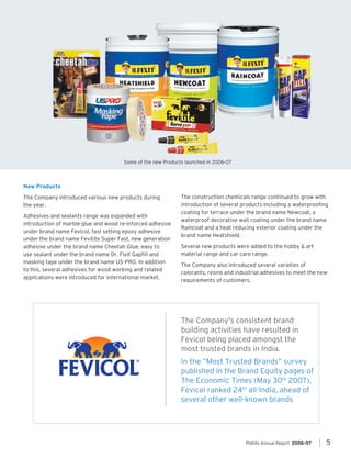 Some of the new Products launched in 2006-07

New Products
The Company introduced various new products during
the year		
.
Adhesives and sealants range was expanded with
introduction of marble glue and wood re-inforced adhesive
under brand name Fevicol, fast setting epoxy adhesive
under the brand name Fevitite Super Fast, new generation
adhesive under the brand name Cheetah Glue, easy to
use sealant under the brand name Dr. Fixit Gapfill and
masking tape under the brand name US-PRO. In addition
to this, several adhesives for wood working and related
applications were introduced for international market.

The construction chemicals range continued to grow with
introduction of several products including a waterproofing
coating for terrace under the brand name Newcoat, a
waterproof decorative wall coating under the brand name
Raincoat and a heat reducing exterior coating under the
brand name Heatshield.
Several new products were added to the hobby & art
material range and car care range.
The Company also introduced several varieties of
colorants, resins and industrial adhesives to meet the new
requirements of customers.

The Company’s consistent brand
building activities have resulted in
Fevicol being placed amongst the
most trusted brands in India.
In the “Most Trusted Brands” survey
published in the Brand Equity pages of
The Economic Times (May 30th 2007),
Fevicol ranked 24th all-India, ahead of
several other well-known brands

Pidilite Annual Report 2006-07	

5

 