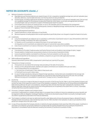 NOTES ON ACCOUNTS (Contd...)
v)

Method of Valuation of Inventories
a) Raw Materials and Packing materials are valued at lower of cost, computed on weighted average basis and net realisable value.
Obsolete, defective, unserviceable and slow / non-moving stocks are duly provided for.
b) Finished goods, including traded goods and Work in progress are valued at lower of cost and net realisable value. Cost (arrived
at on weighted average) for this purpose includes direct materials, direct labour, excise duty and appropriate overheads
including freight costs up to the ports in respect of finished goods meant for exports.
c)
Consumable stores & spares are valued at lower of cost or net realisable value as estimated by the management
d) In case of subsidiary companies, cost of finished goods is based on 'Weighted Average' method and that of raw material is
based on 'First In First Out' (FIFO) method.

vi)

Research and Development Expenditure
a) Capital Expenditure is shown separately in Fixed Assets.
b) Revenue expenses including depreciation except expenditure specifically shown, are charged to respective heads of accounts.

vii) Investments
a) Long Term Investments are stated at cost. In case there is a diminution of permanent nature in value ofInvestments (other than
long term strategic investment) the same is provided for.
b) (i) Quoted current investments are stated at the lower of cost and market value.
(ii) Unquoted current investments are stated at the lower of cost and fair value where available.
c)
Cost of each investment is arrived at on the basis of the average carrying amount of the total holding of that investment.
viii) Retirement Benefits
a) Contribution to Provident, Superannuation and Family Pension funds are funded as a percentage of salary / wages.
b) Gratuity liability is funded as per group gratuity scheme of Life Insurance Corporation of India.
c)
Leave encashment liability is provided for on the basis of acturial valuation as at the year end.
d) Retirement benefits for the employees in subsidiary companies are governed under applicable local laws.
ix)

Deferred Revenue Expenditure
Voluntary Retirement Scheme (VRS) compensation is amortised over a period of five years.

x)

Transactions in foreign currencies
a) Transactions are recorded at the exchange rates prevailing on the date of transaction.
b) Foreign currency designated assets, liabilities and capital commitments are restated at the year end rates.
c)
The exchange differences are adjusted to :
i) Carrying cost of fixed assets if they relate to fixed assets and
ii) Profit and Loss Account in other cases.
d) In case of foreign subsidiaries, being non-integral foreign operations, revenue items are consolidated at the average rate
prevailing during the year. All assets & liabilities are converted at rates prevailing at the end of the year. Any exchange
difference arising out of consolidation is transferred to "Foreign Currency Translation Reserve"

xi)

Income Tax
Provision for current tax is made on the basis of relevant provisions of the Income Tax Act, 1961 in case of the Holding Company and
Income Tax Laws of the respective country in case of the subsidiary companies. The deferred tax for timing differences between the
book and tax profits for the year is accounted for, using the tax rates and laws that have been substantively enacted as of the
balance sheet date. Deferred tax assets arising from timing differences are recognised to the extent there is virtual / reasonable
certainty that these would be realised in future.

xii) Provisions, Contigent Liabilities and Contigent Assets
A provision is made based on a reliable estimate when it is probable that an outflow of resources embodying econonic benefits will
be required to settle an obligation. Contingent liabilities, if material are disclosed by way of notes to accounts. Contingent assets
are neither recognised nor disclosed in the financial statements.
xiii) The Company is entitled to sell sales tax deferment benefits under Maharashtra Energy Development Agency (Windmill Projects)
Package Scheme of Incentives under the Bombay Sales Tax Act, 1959. Shortfall in the realisation of sale of such benefits to third
parties are charged fully in the year of sale.
xiv) In case of Associate where the Company directly or indirectly through subsidiaries holds more than 20% of the equity, investment in
associate is accounted for using Equity method in accordance with Accounting Standard AS-23 -Accounting for Investment in
Associates in consolidated financial statement issued by the Institute of Chartered Accountants of India.

Pidilite Annual Report 2006-07

69

 