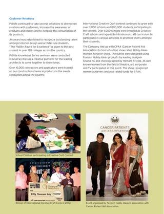 Customer Relations
Pidilite continued to take several initiatives to strengthen
relations with customers, increase the awareness of
products and brands and to increase the consumption of
its products.
An award was established to recognize outstanding talent
amongst interior design and architecture students.
“The Pidilite Award for Excellence” is given to the best
student in over 190 colleges across the country.
Pidilite Knowledge Series seminars were conducted
in several cities as a creative platform for the leading
architects to come together to share ideas.
Over 10,000 contractors and applicators were trained
on our construction chemical products in the meets
conducted across the country.

International Creative Craft contest continued to grow with
over 3,000 schools and 800,000 students participating in
the contest. Over 1,000 schools were enrolled as Creative
Craft schools and agreed to introduce a craft curriculum to
participate in various activities to promote crafts amongst
their students.
The Company tied up with CPAA (Cancer Patient Aid
Association) to host a fashion show called Hobby Ideas
Women Achiever Show. The outfits were designed using
Fevicryl Hobby Ideas products by leading designer
Shaina NC and choreographed by Hemant Trivedi. 35 well
known women from the field of theatre, art, corporate
and TV participated in this event. The show recognized
women achievers and also raised funds for CPAA.

School Children participating in Creative Craft Contest

Winner of International Creative Craft Contest 2006

Event organised by Fevicryl Hobby Ideas in association with
Cancer Patient Aid Association

 