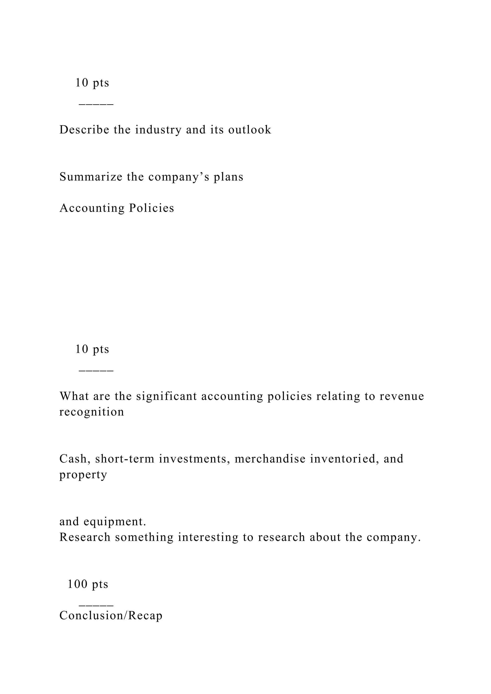 10 pts
_____
Describe the industry and its outlook
Summarize the company’s plans
Accounting Policies
10 pts
_____
What are the significant accounting policies relating to revenue
recognition
Cash, short-term investments, merchandise inventoried, and
property
and equipment.
Research something interesting to research about the company.
100 pts
_____
Conclusion/Recap
 