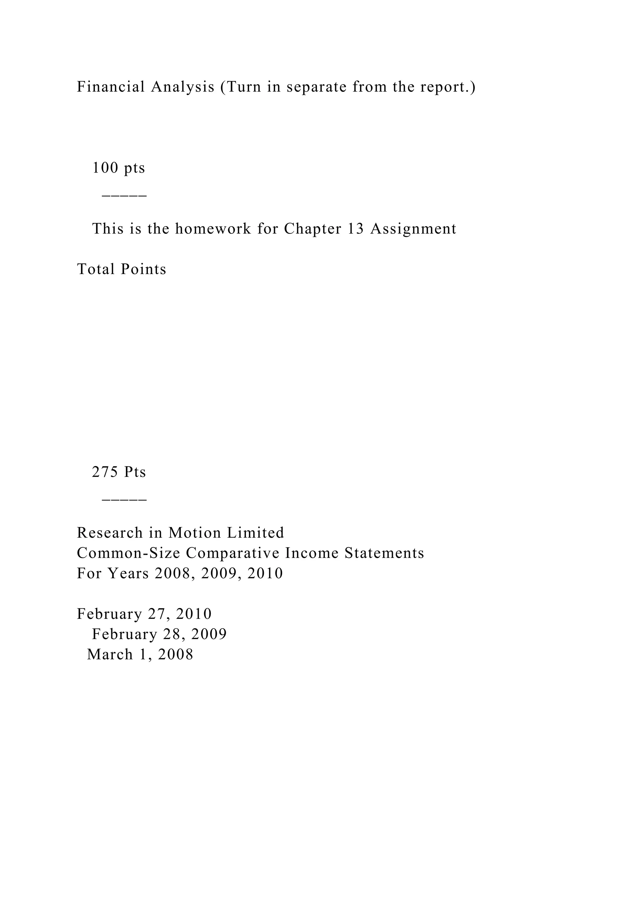 Financial Analysis (Turn in separate from the report.)
100 pts
_____
This is the homework for Chapter 13 Assignment
Total Points
275 Pts
_____
Research in Motion Limited
Common-Size Comparative Income Statements
For Years 2008, 2009, 2010
February 27, 2010
February 28, 2009
March 1, 2008
 