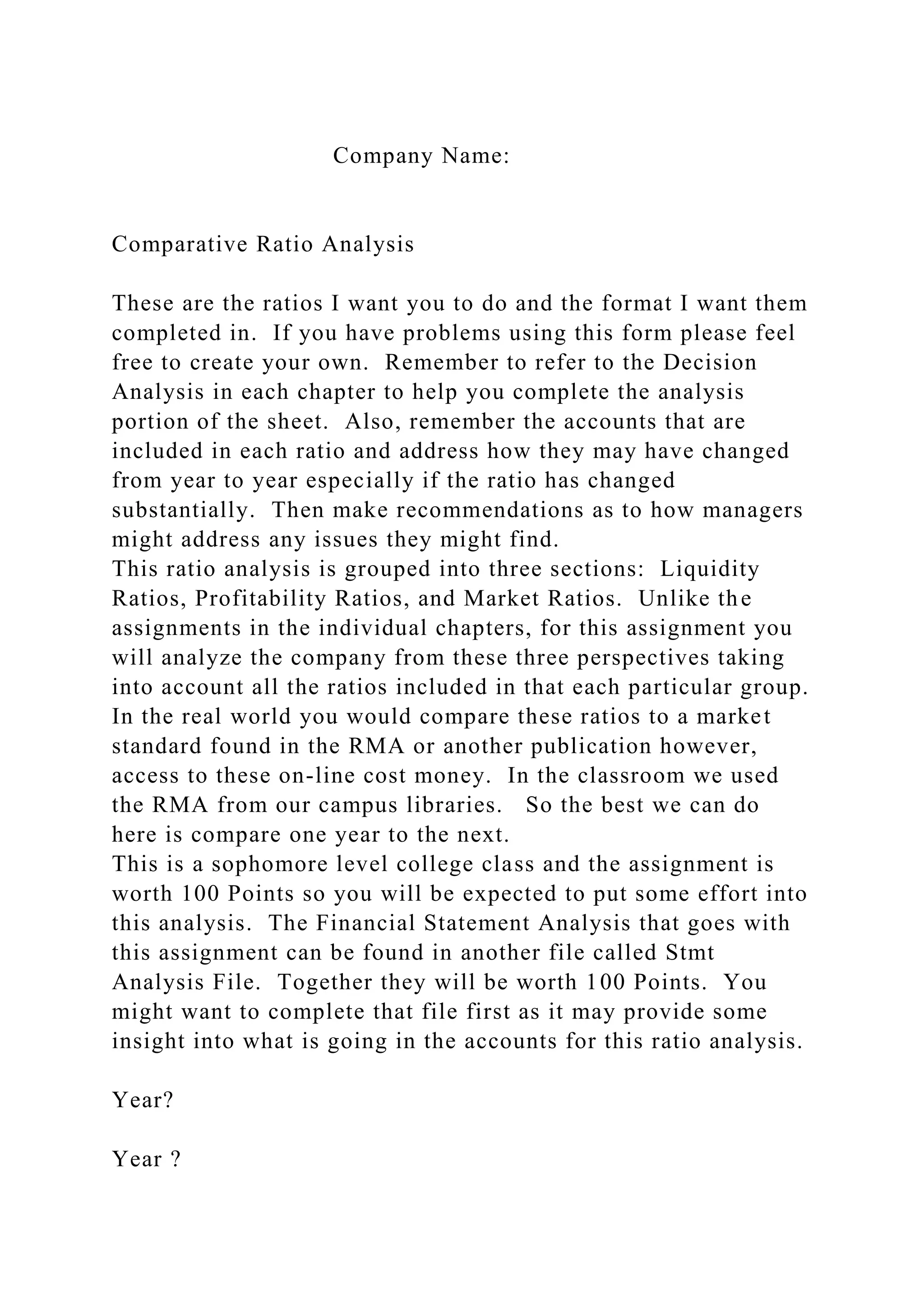 Company Name:
Comparative Ratio Analysis
These are the ratios I want you to do and the format I want them
completed in. If you have problems using this form please feel
free to create your own. Remember to refer to the Decision
Analysis in each chapter to help you complete the analysis
portion of the sheet. Also, remember the accounts that are
included in each ratio and address how they may have changed
from year to year especially if the ratio has changed
substantially. Then make recommendations as to how managers
might address any issues they might find.
This ratio analysis is grouped into three sections: Liquidity
Ratios, Profitability Ratios, and Market Ratios. Unlike the
assignments in the individual chapters, for this assignment you
will analyze the company from these three perspectives taking
into account all the ratios included in that each particular group.
In the real world you would compare these ratios to a market
standard found in the RMA or another publication however,
access to these on-line cost money. In the classroom we used
the RMA from our campus libraries. So the best we can do
here is compare one year to the next.
This is a sophomore level college class and the assignment is
worth 100 Points so you will be expected to put some effort into
this analysis. The Financial Statement Analysis that goes with
this assignment can be found in another file called Stmt
Analysis File. Together they will be worth 100 Points. You
might want to complete that file first as it may provide some
insight into what is going in the accounts for this ratio analysis.
Year?
Year ?
 