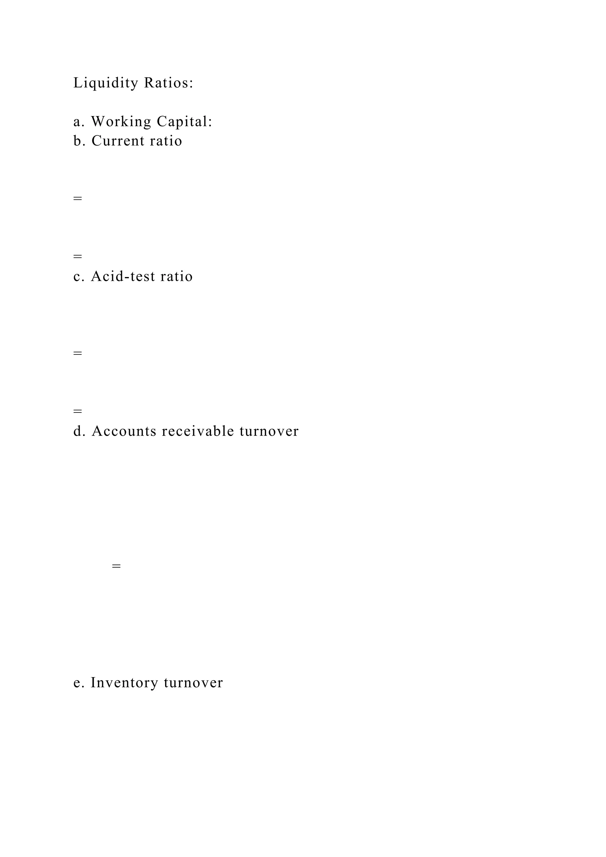 Liquidity Ratios:
a. Working Capital:
b. Current ratio
=
=
c. Acid-test ratio
=
=
d. Accounts receivable turnover
=
e. Inventory turnover
 