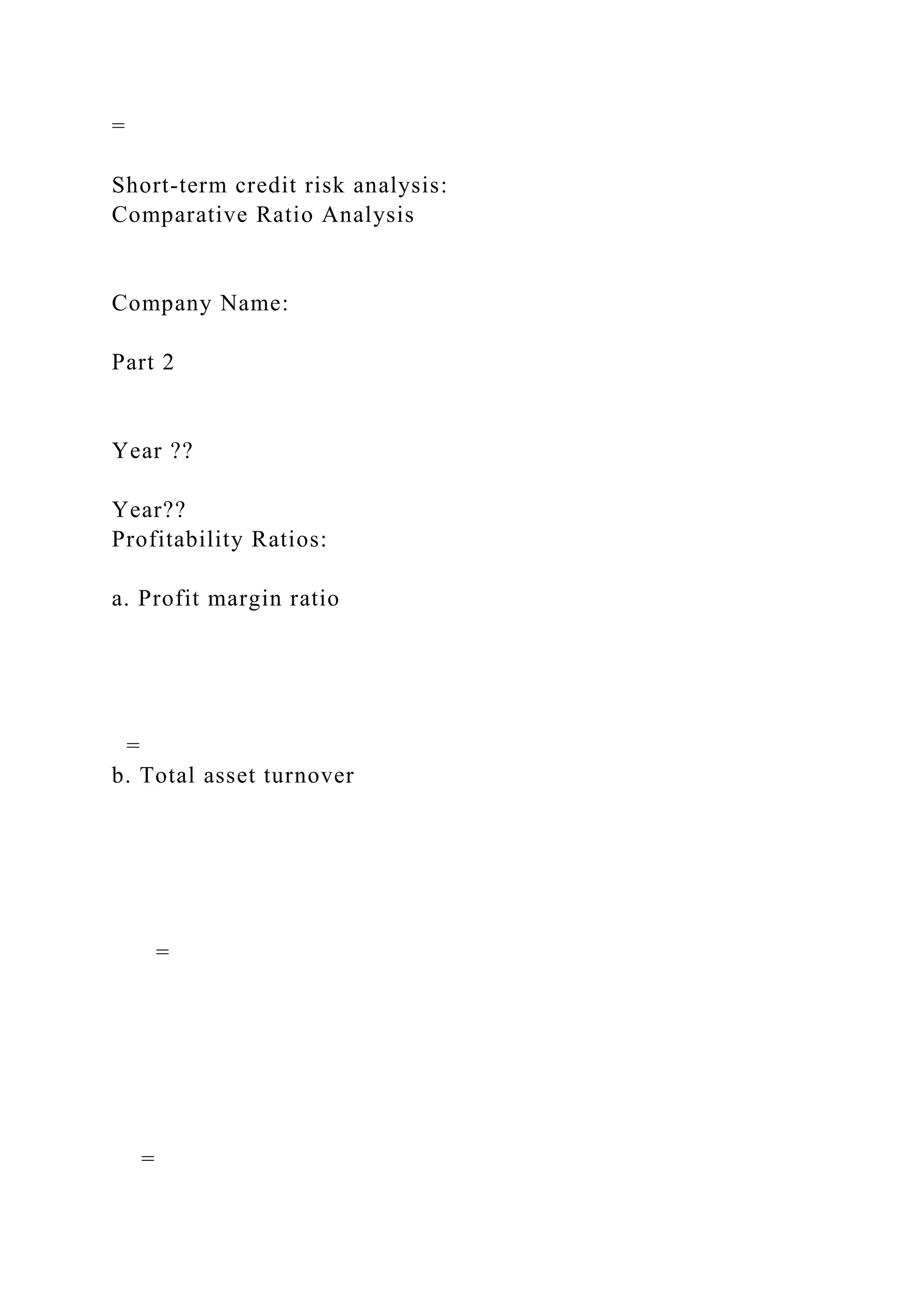 =
Short-term credit risk analysis:
Comparative Ratio Analysis
Company Name:
Part 2
Year ??
Year??
Profitability Ratios:
a. Profit margin ratio
=
b. Total asset turnover
=
=
 