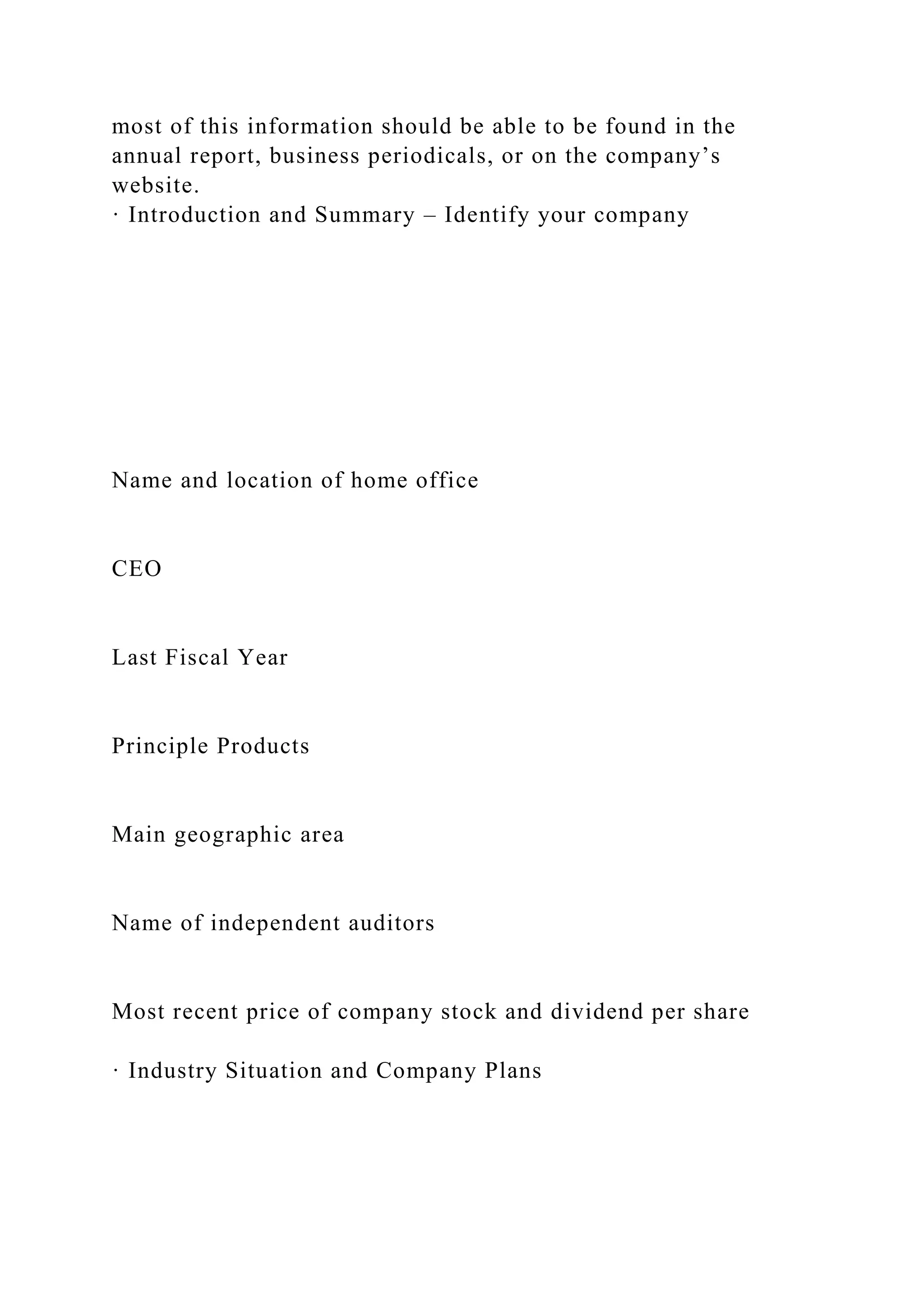 most of this information should be able to be found in the
annual report, business periodicals, or on the company’s
website.
· Introduction and Summary – Identify your company
Name and location of home office
CEO
Last Fiscal Year
Principle Products
Main geographic area
Name of independent auditors
Most recent price of company stock and dividend per share
· Industry Situation and Company Plans
 