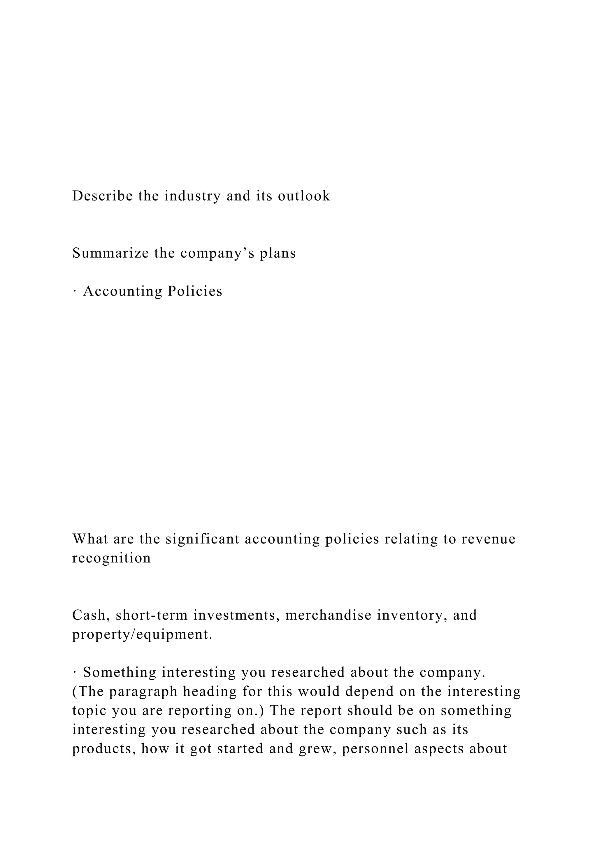 Describe the industry and its outlook
Summarize the company’s plans
· Accounting Policies
What are the significant accounting policies relating to revenue
recognition
Cash, short-term investments, merchandise inventory, and
property/equipment.
· Something interesting you researched about the company.
(The paragraph heading for this would depend on the interesting
topic you are reporting on.) The report should be on something
interesting you researched about the company such as its
products, how it got started and grew, personnel aspects about
 