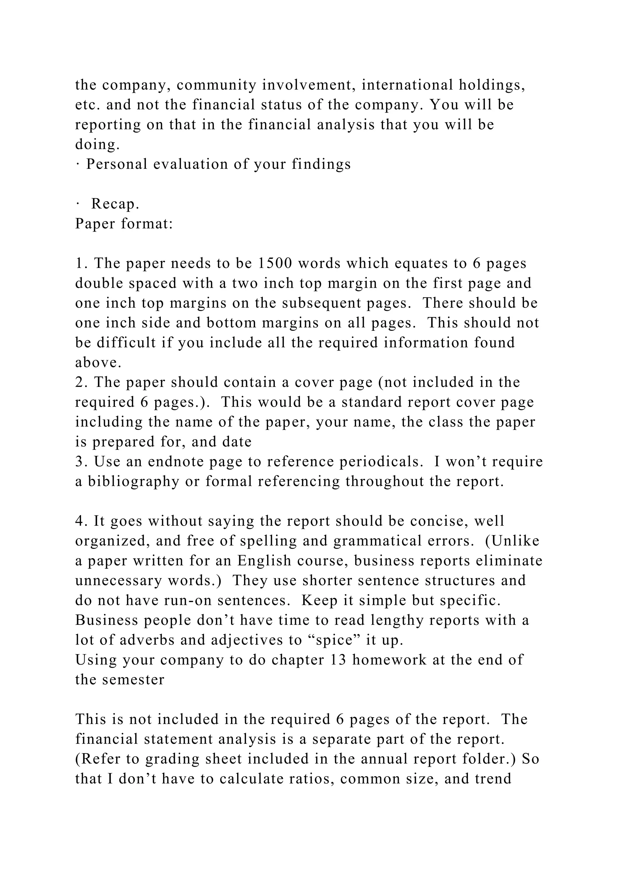 the company, community involvement, international holdings,
etc. and not the financial status of the company. You will be
reporting on that in the financial analysis that you will be
doing.
· Personal evaluation of your findings
· Recap.
Paper format:
1. The paper needs to be 1500 words which equates to 6 pages
double spaced with a two inch top margin on the first page and
one inch top margins on the subsequent pages. There should be
one inch side and bottom margins on all pages. This should not
be difficult if you include all the required information found
above.
2. The paper should contain a cover page (not included in the
required 6 pages.). This would be a standard report cover page
including the name of the paper, your name, the class the paper
is prepared for, and date
3. Use an endnote page to reference periodicals. I won’t require
a bibliography or formal referencing throughout the report.
4. It goes without saying the report should be concise, well
organized, and free of spelling and grammatical errors. (Unlike
a paper written for an English course, business reports eliminate
unnecessary words.) They use shorter sentence structures and
do not have run-on sentences. Keep it simple but specific.
Business people don’t have time to read lengthy reports with a
lot of adverbs and adjectives to “spice” it up.
Using your company to do chapter 13 homework at the end of
the semester
This is not included in the required 6 pages of the report. The
financial statement analysis is a separate part of the report.
(Refer to grading sheet included in the annual report folder.) So
that I don’t have to calculate ratios, common size, and trend
 