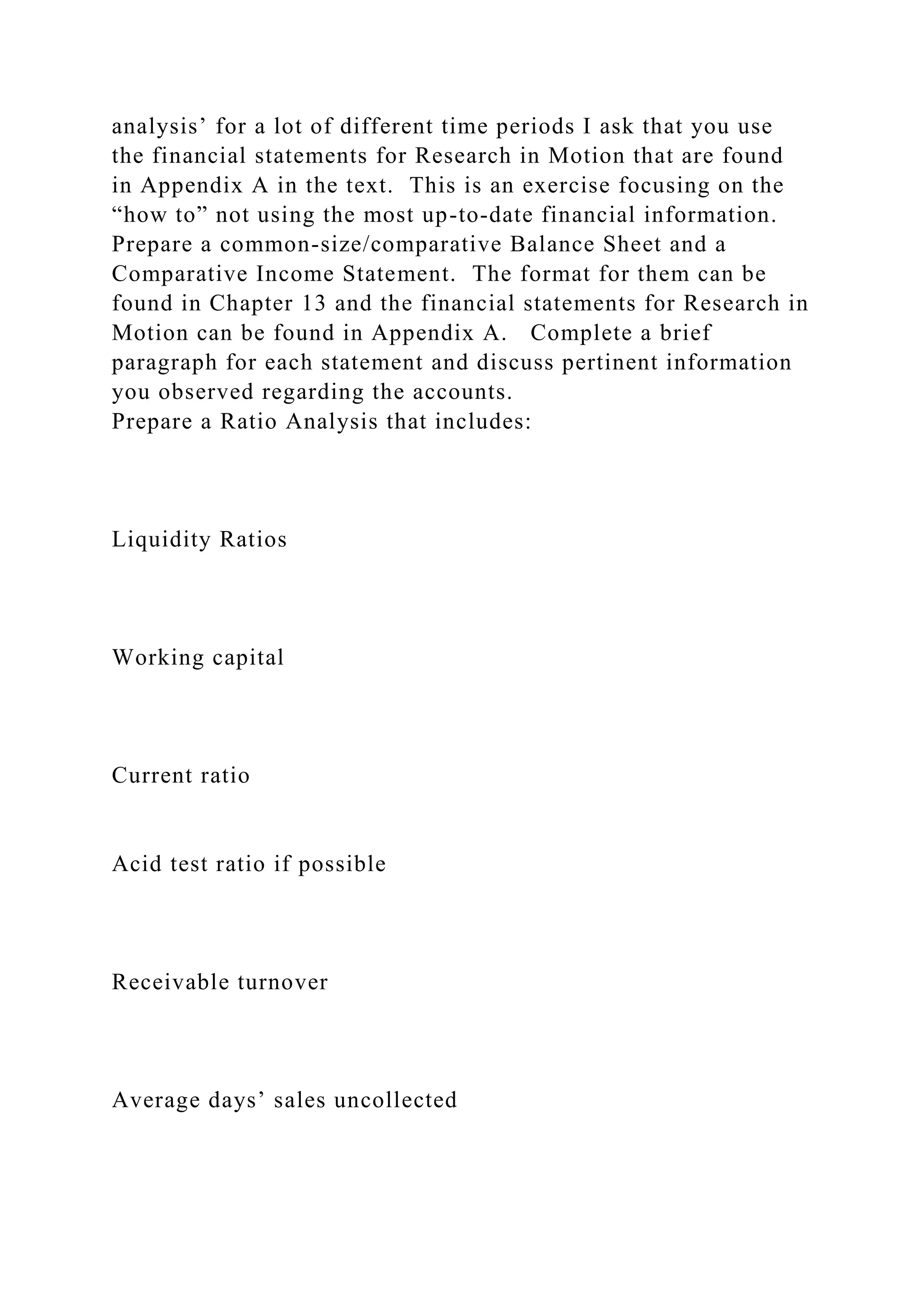 analysis’ for a lot of different time periods I ask that you use
the financial statements for Research in Motion that are found
in Appendix A in the text. This is an exercise focusing on the
“how to” not using the most up-to-date financial information.
Prepare a common-size/comparative Balance Sheet and a
Comparative Income Statement. The format for them can be
found in Chapter 13 and the financial statements for Research in
Motion can be found in Appendix A. Complete a brief
paragraph for each statement and discuss pertinent information
you observed regarding the accounts.
Prepare a Ratio Analysis that includes:
Liquidity Ratios
Working capital
Current ratio
Acid test ratio if possible
Receivable turnover
Average days’ sales uncollected
 