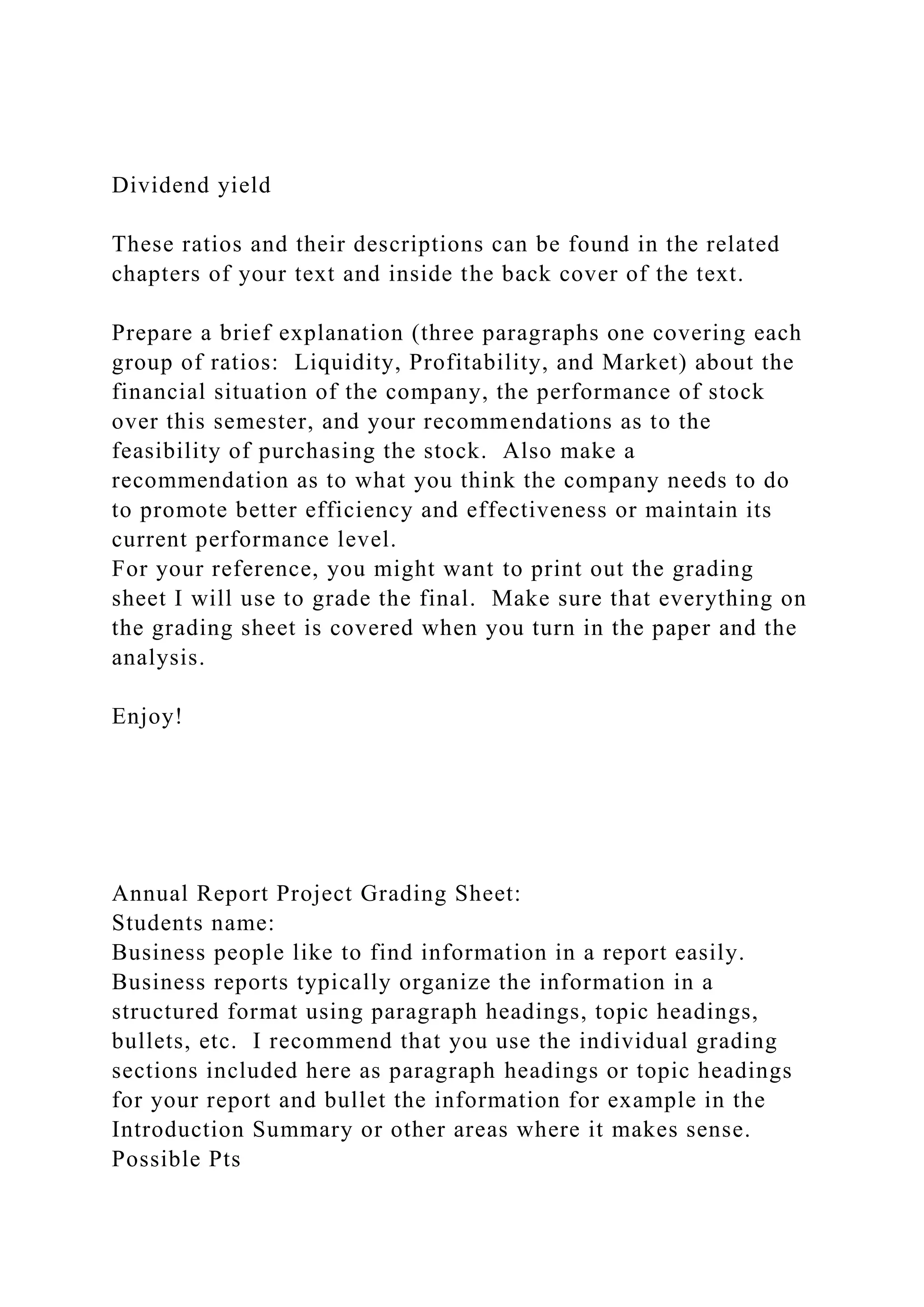 Dividend yield
These ratios and their descriptions can be found in the related
chapters of your text and inside the back cover of the text.
Prepare a brief explanation (three paragraphs one covering each
group of ratios: Liquidity, Profitability, and Market) about the
financial situation of the company, the performance of stock
over this semester, and your recommendations as to the
feasibility of purchasing the stock. Also make a
recommendation as to what you think the company needs to do
to promote better efficiency and effectiveness or maintain its
current performance level.
For your reference, you might want to print out the grading
sheet I will use to grade the final. Make sure that everything on
the grading sheet is covered when you turn in the paper and the
analysis.
Enjoy!
Annual Report Project Grading Sheet:
Students name:
Business people like to find information in a report easily.
Business reports typically organize the information in a
structured format using paragraph headings, topic headings,
bullets, etc. I recommend that you use the individual grading
sections included here as paragraph headings or topic headings
for your report and bullet the information for example in the
Introduction Summary or other areas where it makes sense.
Possible Pts
 