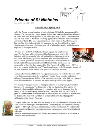 Friends of St Nicholas
Reg charity no: SCO 44541
Chairman: Treasurer: Athole Thomson Secretary: Marlene Mainland
Annual Report Spring 2016
After the Annual general meeting in March last year, St Nicholas Vestry opened for
visitors. The opening and closing was carried out by a good number of our volunteers
on a rota basis, and we are grateful to you all for your help. Visitors came from near
and far, from Holm to Australia, and many appreciative comments were recorded in
our visitors’ book. This year we even recruited a new member, Peter Sinclair, who
had travelled from Sydney to visit his ancestors’ graves. Several hundred local
visitors added their names during the year, all of whom had positive and informative
experiences during their visits.
We now have £12 744 in the bank, which is a good increase from last
year. This has been achieved by several fundraising events held in the
building, with the Arts and Crafts sale and exhibition being particularly
successful. We are very grateful to everyone who participated in these,
and as a result guaranteed funds for the renovation of more windows. We
have benefited from donations from the Flett and Budge families and we
are grateful to them for their support. Our Blue Door week will be in early 2017, as
there is a two year waiting list now! There is ample space in St Nicholas for storage of
all your unwanted items, and we’ll be glad to receive these any time.
Annual subscriptions of £10 from our supporters covered our costs for the year, which
were the insurance premium, fee to Voluntary Action Orkney, fee for website on
Orkney Communities and the hire of the meeting room in the Holm Hall. No expenses
were paid to volunteers or trustees, and again we are grateful for all support.
The trustees were again invited to make presentations to local groups, this time the
Friends of St Magnus and The University of the 3rd Age (U3A). Our archive of
materials relating to Holm’s heritage is expanding, with recent donations from the
family of the late Molly King, and the School Dux medal from the Firth family. A
grant of £800 from OIC’s culture fund will obtain boards and cabinets to protect items
on display. The files from Cyril Parkes lifetime of research have been put for
safekeeping in the Orkney Archives.
Our year ended on a sad note, with the passing of our co- founder and chairman, Alfie
Flett. Alfie was an integral part of the Holm Community and had supported so many
aspects of it through his life, in an unassuming and modest manner. We will miss his
wise guidance and positive encouragement, and we remember him with gratitude and
affection.
It is now more important than ever that we work together to preserve St Nicholas, to
continue what Alfie started.
 