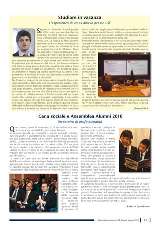 Studiare in vacanza
                                      L’esperienza di un ex allievo presso LSE

                          S   eguire la Summer School presso
                              la LSE è stato un mio obiettivo sin
                           dalla fine del MFA ’10. Fui chiamato,
                                                                      (le classes) che negli approfondimenti pomeridiani nella li-
                                                                      brary. Alcuni elementi hanno, inoltre, enormemente favorito
                                                                      la socializzazione con gli altri colleghi. Un esempio è la con-
                           però, a Milano per lavoro e ho dovuto      vivenza presso le accomodation della LSE.
                           rinunciare. La voglia di fare quest’e-     Ambienti molto confortevoli e in cui era possibile trascorre-
                           sperienza non è scemata nel tempo e        re piacevoli serate nelle aree comuni, specie quando la tipica
                           così quest’anno ho sfruttato le ferie      pioggia londinese rendeva spiacevole uscire fuori. Indimen-
                           per seguire il corso in “Options, Futu-    ticabili anche i social events organizzati dalla Scuola: uno su
                           res and other Financial Derivatives”.      tutti l’ecce-
                           La voglia di vedere per la prima volta     zionale River
                           Londra e la curiosità di interfacciarmi    Boat Disco.
  con persone provenienti da ogni parte del mondo nonché              Il    momen-
  la passione per la tematica del corso, mi hanno convinto            to che più
  che fosse la cosa giusta. E così ho organizzato tutto e sono        ricorderò
  partito. All’inizio è stato un po’difficile, ma presto la voglia    con piacere,
  di prendere il meglio da quella esperienza ha preso il so-          comunque,
  pravvento. Il risultato è stato un’esperienza assolutamente         è     l’ultimo
  positiva e che consiglio a chiunque.                                giorno: final
  Ma l’aspetto veramente più interessante è quello legato alla        exam la mat-
  internazionalità. Dal corso non mancavano gli italiani, colle-      tina e poi
  ghi indiani, cinesi, francesi, tedeschi. Data la bassa numero-      lunga      pas-
  sità degli studenti, al corso si respirava inizialmente un’aria     seggiata con
  di competizione, ma che alla fine è sfociata in uno spicca-         i compagni
  to spirito di collaborazione. Il livello tecnico del corso era      di avventu-
  molto alto, anche per un laureato magistrale, e non pochi           ra lungo le
  sono stati coloro che alla fine hanno preferito non sostene-        strade di Londra, per poi tornare presso la LSE per il Leaving
  re l’esame. Allo stesso tempo, però, proprio questa elevata         Party ed il saluto finale con tutti. Nella speranza si possa
  difficoltà ha favorito il nascere di gruppi di studenti in cui ci   trattare davvero solo di un arrivederci.
  aiutavamo a vicenda sia durante le esercitazioni mattutine                                                            Donato Falce


                           Cena sociale e Assemblea Alumni 2010
                                              Un respiro di professionalità

Q    uest’anno, come di consueto, il 23 dicembre si è svol-
     ta la cena sociale dell’Associazione Alumni.
Occasione questa, per svolgere si alcuni compiti istituzio-
                                                                      rivedere i vecchi colleghi di
                                                                      Master o lo staff da cui per
                                                                      lunghi mesi è stato suppor-
nali ma anche e soprattutto per condividere il clima natali-          tato nelle difficoltà.
zio con quelli che, oltre ad ex allievi, sono ormai diventati         Quello che invece è meno
amici..; questo almeno e ciò che viene facilmente percepito           scontato ma molto presente
anche da chi vi partecipa per la prima volta. C’è un gran             è il respiro verso il futuro.
da fare, ragazzi che vanno e che vengono, non è difficile             In una serata come quella
vedere in giro i trolley di chi è appena tornato dal lavoro,          della cena Alumni ti senti su-
magari con un treno o un aereo preso all’ultimo minuto                bito parte di un gruppo posi-
pur di esserci.                                                       tivo, che guarda al futuro e
La serata si apre con un breve discorso del Presidente                ne ha fiducia. I ragazzi parla-
dell’Associazione, un riepilogo delle attività svolte e i pro-        no di lavoro, di professiona-
grammi per l’anno successivo. Inoltre sono state rinnovate            lità, di porte chiuse ma di al-
le cariche sociali del presidente Gaetano Vecchione i due             trettante nuove opportunità
componenti del consiglio direttivo: Andrea Iovene e Fabio             lavorative che grazie all’im-
                                               Salzano e no-          pegno, la preparazione e la
                                               minati i nuovi         competenza       professionale
                                               revisori     dei       per si sono presentate, di sogni, di ambizioni e di volontà
                                               conti, Antonio         di raggiungere i propri obiettivi professionali.
                                               Scarpati, Ales-        Il supporto reciproco, il sorriso ed il consiglio di un colle-
                                               sio Conte, Mi-         ga-amico fanno si che chiunque abbia partecipato alla se-
                                               chele Ruggie-          rata si possa sentire pieno di stimoli ed energia ed essere
                                               ro. Al termine         pronto l’indomani, ad accogliere le nuove sfide che la vita
                                               delle nomine           ci propone in ogni suo ambito. Il tutto ancora più bello se
                                               inizia la festa.       fatto davanti ad un bicchiere di vino ed al piacere convivia-
                                               è     scontato         le di una cena tra amici. All’IPE si può…
                                               dire    quanto
                                               ognuno abbia                                                       Roberta Leombruno
                                               il piacere di



                                                                                     Associazione Alumni IPE Annual Report 2011   13
 