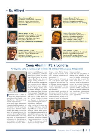 Ex Allievi

                      Melania Franzese, 27 anni                                                          Francesco chioDo, 32 anni
                      Laureata in Economia alla Federico II                                              Laureato in Economia alla Federico II
                      Master in Finanza Avanzata 2007                                                    Master in Finanza Avanzata 2004
                      Esperienza: PWC Financial Services                                                 Oggi: Manager Accenture Area Banking
                      Oggi: Consob




                      Martino Di Fino, 30 anni                                                           Francesco castellano, 31 anni
                      Laureato in Economia alla Parthenope                                               Laureato in Economia alla Federico II
                      Master in Finanza Avanzata 2004                                                    Master in Finanza Avanzata 2004
                      Esperienza: IBM, State street Bank,                                                Esperienza: Università di Bologna,
                      Norges Bank, Merril Lynch                                                          Lazuli Solution, General Eletric
                      Oggi: Ubs, Prime brokerage account Manager                                         Oggi: Associate consultant Bain & co.




                      lorenzo Positano, 32 anni                                                          Flavia aversano, 28 anni
                      Laureato in Ingegneria Gestionale alla Federico II                                 Laureato in Ingegneria Gestionale alla Federico II
                      Master in Finanza Avanzata 2003                                                    Master in Finanza Avanzata 2009
                      Esperienza: Accenture                                                              Esperienza: RCI Banque, Deloitte
                      Oggi: Engagement Manager McKinsey & co.                                            Oggi: Factory controller Junior Nestlè




                                    Cena Alumni IPE a Londra
       Per la prima volta si riuniscono gli ex-Allievi IPE che lavorano nel cuore della finanza
                                         pronto: e così il 23 agosto in una    C’erano anche Maria Rosaria             finanza mondiale.
                                         fresca, anche troppo, serata lon-     Nappi (master shipping), in va-         Eventi di questo tipo portano un
                                         dinese inizia la prima cena alum-     canza studio e Lorenzo Burdo,           grande valore aggiunto al net-
                                         ni a Londra: la prima ad arrivare     direttore dell’IPE.                     work di giovani professionisti:
                                         è Laura Buonfino che lavora in        Ognuno racconta del proprio la-         provenendo da percorsi for-
                                         Morgan Stanley, poi Gianluca Lo       voro e tutti restano molto colpiti      mativi molto diversi, si è avuta
                                         Befalo (ex residente della Monte-     da Laura che racconta come l’ini-       in questo modo la possibilità di
                                         rone e nostro docente al Master       zio delle sue giornate sia scandi-      mettere a confronto i percorsi
                                         di Finanza) che dopo un’espe-         to dalla riunione delle 7.00 con        professionali seguiti dopo l’e-
                                         rienza in Morgan Stanley lavora       i capi per decidere le operazioni       sperienza all’I.P.E., ampliando la
                                         in proprio gestendo un Fondo.         della giornata!!                        visione del mondo finance nel
                                         Ecco poi arrivare Carlo Corcione,     La serata procede serena con un         suo complesso, condividendo
                                         che si occupa di shipping presso      alternanza di ricordi del Master,       esperienze e creando spunti per

F   inalmente anche a Londra. Da
    alcuni mesi organizziamo riu-
nioni Alumni fuori Napoli e così
                                         lo studio di avvocati Thomas Co-
                                         oper; poi Luca Colelli, Active Tra-
                                         ders e Nello Gerundo che dopo
                                                                               racconti di quotidiana vita lavora-
                                                                               tiva e opinioni sull’attuale crisi da
                                                                               parte di chi la vive nel cuore della
                                                                                                                       nuove opportunità.

                                                                                                                                              Andrea Iovene
dopo Roma e Milano siamo ap-             aver lavorato in Lussemburgo
prodati anche a Londra.                  presso Intesa Sanpaolo adesso è
Alcuni giorni prima dell’incontro        approdato in JP Morgan.
trovandomi già lì per vacanza, ho        Infine, con un po’di ritardo, arri-
visto Stefano Morelli coordinato-        va Martino di Fino che 5 anni fa
re della serata, che mi ha fatto vi-     dopo il Master ha lavorato prima
sitare la sede di BNP Paribas dove       in IBM in Irlanda, poi in Norges
lavora nel settore Corporate & In-       Bank (banca centrale della Norve-
vestment Banking, Equities & De-         gia) ed infine a Londra, prima in
rivatives Institutional Sales - Italy;   Merrill Lynch ed ora in UBS. Per-
una nuova ed elegante struttura          fettamente ambientato, l’italiano
nel quartiere di Marylebone dal          l’ha ormai dimenticato e lo stes-
cui terrazzo si può apprezzare il        so SMS per avvisare del ritardo
bel panorama di Londra. Tutto è          l’ha inviato in slang inglese.




                                                                                                 Associazione Alumni IPE Annual Report 2011              3
 