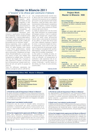 Master in Bilancio 2011
     L’“essere” è la chiave per costruire il futuro                                                       Project Work
                                                                                                      Master in Bilancio - MiB
                         I  l 2011 è un
                            anno che mi ha
                          regalato      tanto.
                                                 ster, consigli professionali nonché uma-
                                                 ni. Ma la cosa che ricordo con maggiore
                                                 intensità è la vicinanza con cui vivevamo
                          Di ritorno da una      gli incontri con gli esponenti del mondo            Banco di Napoli Spa
                          magnifica e indi-      lavorativo, i quali da subito, oltre a darci        Lo sviluppo del Banco di Napoli attraverso
                          menticabile espe-      testimonianza della grande competenza               l’esame dei suoi bilanci: evoluzione recente
                          rienza Erasmus in      nelle varie materie, ci hanno insegnato             e prospettive.
                          Polonia, mai avrei     come “l’essere” possa divenire la chiave
                          immaginato        di   vincente del nostro futuro.                         BDO
                          viverne un’altra       La voglia di approcciarmi così da vicino            Indagine nel settore della sanità alla luce
                          altrettanto emo-       alla realtà lavorativa era proporzionale            del futuro federalismo fiscale.
zionante e significativa. Già dai colloqui       all‘impegno profuso. I test, le scadenze
per la selezione, iniziai a rendermi conto       delle varie consegne per i project work,
della realtà I.P.E., a partire dalla bellissi-   l’IELTS, gli ultimi esami all’università            Intesa
ma struttura, dalla cordialità con cui tutti     hanno messo a dura prova la resistenza              IAS 36 – Impairment test per CGU (cash
i candidati venivano accolti e dalla pro-        di noi allievi. Ci siamo fatti forza l’uno          generating unit) sottoposte a piani di
fessionalità con cui venivano “testati“.         con l’altro, abbiamo imparato a “gestire            risanamento economico/finanziario.
Questa esperienza, unita a quella pre-           lo stress”, a conoscere meglio noi stessi.
gressa esperita all‘estero, credo ferma-         In conclusione, posso dire di aver ma-
                                                                                                     Ordine dei Dottori Commercialisti
mente mi abbia forgiata come donna               turato la decisione di partecipare al Ma-           Shareholders Rights Directive ed azionariato
e come futura professionista, tramite            ster in Bilancio consapevoli dei sacrifici,         critico: la tutela delle partecipazioni di
il continuo e proficuo confronto con le          dell’impegno, nonché dei benefici e pri-            minoranza. Il caso Fiat e Telecom
altrui conoscenze, competenze ed espe-           vilegi che ciò avrebbe comportato.
rienze. Ricordi bellissimi, un vero e pro-       La mia scelta si è rivelata, di certo, ot-
prio ritorno al liceo, anzi meglio! Una          timale dal punto di vista della mia cre-            PricewaterhouseCoopers
complicità tra colleghi unica, sia dentro        scita sia culturale e di preparazione al            Business Analysis Framework nelle Banche
che fuori dai luoghi I.P.E.. Il pranzo in        confronto e alle esperienze che mi at-
villa, l’aperitivo ai “baretti”, lo stress dei   tenderanno nel contesto lavorativo, sia
test e la tensione per i project work con-       umana; d’altronde, i sacrifici hanno ra-            Vertis Sgr
divisa da tutti con spirito di gruppo ed         dici amare, ma i frutti, ne sono convinta,          L’operatività dei fondi di venture
amicizia.                                        saranno dolci.                                      capital – studio di case study – esame di
Tutto ciò rafforzato, soprattutto, dai                                                               un’operazione di investimento.
continui consigli di tutto lo staff del ma-                                  Fabrizia Orsillo


  Testimonianze Allievi MiB - Master in Bilancio



                       Monica Marchetti, 25 anni                                                  luigi sgaMbato, 26 anni
                       Laureata in Ingegneria Gestionale                                          Laureando in Economia
                       Università Federico II                                                     Università Federico II
                       Oggi: Business Integration Partner                                         Oggi: BNL-BNP Paribas
                       Business Analyst                                                           Private Banking



  1) Perché hai scelto di frequentare il Master in Bilancio?                  1) Perché hai scelto di frequentare il Master in Bilancio?
  Per poter arricchire e completare le mie conoscenze universita-             Per approfondire e perfezionare le mie conoscenze didatti-
  rie da una prospettiva diversa: economica-finanziaria piuttosto             che inerenti il settore economico-aziendale, bancario e as-
  che ingegneristica. Inoltre, ho scelto di parteciparvi per poter-           sicurativo; le ottime recensioni ottenute dagli ex-alunni mi
  mi interfacciare al mondo del lavoro con maggiore consapevo-                hanno convinto a presentare domanda di ammissione al
  lezza e determinazione.                                                     Master In Bilancio 2011.

  2) Quali sono i tuoi obiettivi professionali?                               2) Quali sono i tuoi obiettivi professionali?
  Conoscere più da vicino il mondo della consulenza                           L’obiettivo professionale è l’affermazione nel proprio ambito la-
  strategica e direzionale per poter crescere professio-                      vorativo e la crescita continua. Il Master è stato un ottimo viatico
  nalmente e mantenere ogni giorno l’entusiasmo di la-                        all’introduzione nel mondo del lavoro; il giusto passaggio tra
  vorare e apprendere dalle persone che lavorano al mio                       mondo universitario e mondo lavorativo, che purtroppo in Italia
  fianco.                                                                     non esiste dappertutto.

  3) Cosa hai maggiormente apprezzato del Master in Bilancio?                 3) Cosa hai maggiormente apprezzato del Master in Bilancio?
  Oltre alle importanti testimonianze, sicuramente il                         Altamente formativa e molto professionalizzante. Ciò che con-
  project work, il lavoro di squadra ed il continuo confron-                  serverò con più piacere l’amicizia instaurata con i colleghi con
  to con gli altri hanno rappresentato per me il vero valore                  cui ho condiviso intere giornate per più di tre mesi. La conviven-
  aggiunto del Master. Molto utile la preparazione per l’e-                   za è stata piacevole e ha reso più leggere le intense ore di studio
  same IELTS.                                                                 e gli enormi carichi di lavoro. Lo spirito di gruppo si è esaltato e
                                                                              la complicità è venuta fuori nei momenti più difficili.




    4       Associazione Alumni IPE Annual Report 2011
 