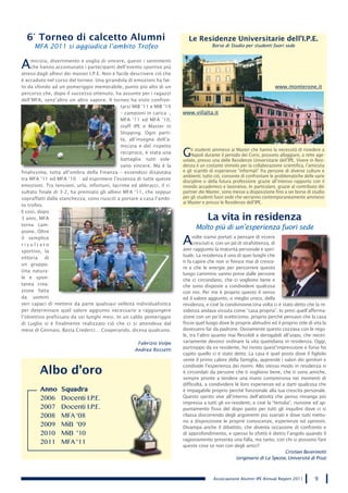 6° Torneo di calcetto Alumni                                              Le Residenze Universitarie dell’I.P.E.
      MFA 2011 si aggiudica l’ambito Trofeo                                             Borse di Studio per studenti fuori sede



A    micizia, divertimento e voglia di vincere, questi i sentimenti
     che hanno accomunato i partecipanti dell’evento sportivo più
atteso dagli allievi dei master I.P.E. Non è facile descrivere ciò che
è accaduto nel corso del torneo. Una girandola di emozioni ha fat-
to da sfondo ad un pomeriggio memorabile, punto più alto di un                                                           www.monterone.it
percorso che, dopo il successo ottenuto, ha assunto per i ragazzi
dell’MFA, senz’altro un altro sapore. Il torneo ha visto confron-
                                               tarsi MIB ’11 e MIB ’10
                                               – campioni in carica -,   www.villalta.it
                                               MFA ’11 ed MFA ’10,
                                               staff IPE e Master in
                                               Shipping. Ogni parti-
                                               ta, all’insegna dell’a-
                                               micizia e del rispetto
                                               reciproco, è stata una
                                               battaglia: tutti vole-
                                                                         G   li studenti ammessi ai Master che hanno la necessità di risiedere a
                                                                             Napoli durante il periodo dei Corsi, possono alloggiare, a rette age-
                                                                         volate, presso una delle Residenze Universitarie dell’IPE. Vivere in Resi-
                                               vano vincere. Ma è la     denza è un costante stimolo per la collaborazione scientifica, l’amicizia
finalissima, tutta all’ombra della Finanza – essendosi disputata         e gli scambi di esperienze “informali” fra persone di diverse culture e
                                                                         ambienti; tutto ciò, consente di confrontare le problematiche delle varie
tra MFA ’11 ed MFA ’10 - ad esprimere l’essenza di tutte queste
                                                                         discipline o della futura professione grazie all’intenso rapporto con il
emozioni. Tra tensioni, urla, infortuni, lacrime ed abbracci, il ri-     mondo accademico e lavorativo. In particolare, grazie al contributo dei
sultato finale di 3-2, ha premiato gli allievi MFA ‘11, che seppur       partner dei Master, sono messe a disposizione fino a sei borse di studio
sopraffatti dalla stanchezza, sono riusciti a portare a casa l’ambi-     per gli studenti fuori sede che verranno contemporaneamente ammessi
                                                                         ai Master e presso le Residenze dell’IPE.
to trofeo.
E così, dopo
3 anni, MFA                                                                          La vita in residenza
torna cam-
                                                                               Molto più di un’esperienza fuori sede
pione. Oltre
il semplice
risultato                                                                A    volte siamo portati a pensare di essere
                                                                              cresciuti e, con un pò di strafottenza, di
                                                                         aver raggiunto la maturità personale e spiri-
sportivo, la
                                                                         tuale. La residenza è uno di quei luoghi che
vittoria di
                                                                         ti fa capire che non si finisce mai di cresce-
un gruppo.
                                                                         re e che le energie per percorrere questo
Una natura-
                                                                         lungo cammino vanno prese dalle persone
le e spon-
                                                                         che ci circondano, che ci vogliono bene e
tanea crea-                                                              che sono disposte a condividere qualcosa
zione fatta                                                              con noi. Per me è proprio questo il senso
da uomini                                                                ed il valore aggiunto, o meglio unico, della
veri capaci di mettere da parte qualsiasi velleità individualistica      residenza, e cioè la condivisione.Una volta ci è stato detto che la re-
per determinare quel valore aggiunto necessario a raggiungere            sidenza andava vissuta come “casa propria”. Io presi quell’afferma-
l’obiettivo prefissato da sei lunghi mesi. In un caldo pomeriggio        zione con un po’di scetticismo, proprio perché pensavo che la casa
di Luglio si è finalmente realizzato ciò che ci si attendeva dal         fosse quel luogo dove le proprie abitudini ed il proprio stile di vita la
mese di Gennaio. Basta Crederci… Cooperando, diceva qualcuno.            dovessero far da padrone. Ovviamente questo cozzava con le rego-
                                                                         le, tra l’altro quanto mai flessibili e derogabili all’uopo, che neces-
                                                      Fabrizio Volpe     sariamente devono ordinare la vita quotidiana in residenza. Oggi,
                                                                         purtroppo da ex-residente, ho rivisto quest’impressione e forse ho
                                                     Andrea Rossetti
                                                                         capito quello ci è stato detto. La casa è quel posto dove il figliolo
                                                                         sente il primo calore della famiglia, apprende i valori dei genitori e

        Albo d’oro
                                                                         condivide l’esperienza dei nonni. Allo stesso modo in residenza si
                                                                         è circondati da persone che ti vogliono bene, che ti sono amiche,
                                                                         sempre pronte a tendere una mano comprensiva nei momenti di
                                                                         difficoltà, a condividere le loro esperienze ed a darti qualcosa che
        Anno      Squadra                                                è impagabile proprio perché funzionale alla tua crescita personale.
        2006      Docenti I.P.E.                                         Questo spirito vive all’interno dell’attività che penso rimanga più
                                                                         impressa a tutti gli ex-residenti, e cioè la “tertulia”, riunione ed ap-
        2007      Docenti I.P.E.                                         puntamento fisso del dopo pasto per tutti gli inquilini dove ci si
        2008      MFA ‘08                                                rilassa discorrendo degli argomenti più svariati e dove tutti metto-
                                                                         no a disposizione le proprie conoscenze, esperienze ed opinioni.
        2009      MiB ‘09                                                Divampa anche il dibattito, che diventa occasione di confronto e
        2010      MiB ‘10                                                di approfondimento, e spesso lo sfottò è dietro l’angolo quando il
                                                                         ragionamento presenta una falla, ma tanto, con chi si possono fare
        2011      MFA ‘11                                                queste cose se non con degli amici?
                                                                                                                             Cristian Beverinotti
                                                                                                    (originario di La Spezia, Università di Pisa)



                                                                                        Associazione Alumni IPE Annual Report 2011           9
 