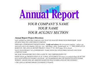 YOUR COMPANY’S NAME
                        YOUR NAME
                   YOUR ACG2021 SECTION
Annual Report Project Directions:
•GET APPROVAL FOR THE COMPANY YOU WANT TO ANALYZE FROM YOUR PROFESSOR. EACH
STUDENT WILL DO A DIFFERENT COMPANY.
•PREPARE A POWERPOINT PRESENTATION: Modify and enhance this powerpoint template—replace any
italicized words in this template with your own. Add images, tables, backgrounds, etc. !!! THIS TEMPLATE IS
BASED ON THE ANNUAL REPORT PROJECT PAGE 277 IN TEXT (page 283 in ebook).
•SAVE YOUR PROJECT AS A POWERPOINT--NAME YOUR FILE YOUR THREE INITIALS AND YOUR
COMPANY NAME.
•BE SURE YOUR REPORT INCLUDES A LINK TO THE CORPORATIONS' F/S!
•SEND YOUR .ppt PRESENTATION AS AN E-MAIL ATTACHMENT TO susan.crosson@sfcollege.edu BY THE
DUE DATE LISTED IN COURSE CALENDAR. ALL SUBMISSIONS WILL BE POSTED ON OUR COURSE
WEBSITE. GRADES WILL BE ASSIGNED BASED ON WHAT IS DISPLAYED ON THE INTERNET.
• THE ANNUAL REPORT PROJECT IS WORTH 25 POINTS.
 