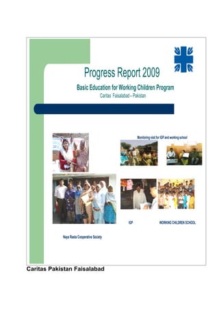 Progress Report 2009
                      Basic Education for Working Children Program
                                        Caritas Faisalabad – Pakistan




                                                                Monitoring visit for IGP and working school




                                                          IGP                      WORKING CHILDREN SCHOOL


            Naya Rasta Cooperative Society




Caritas Pakistan Faisalabad
 