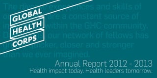 The diverse experiences and skills of
our fellows are a constant source of
inspiration within the GHC community.
Due to this, our network of fellows has
grown quicker, closer and stronger
than we ever imagined.
Annual Report 2012 - 2013
Health impact today. Health leaders tomorrow.

 