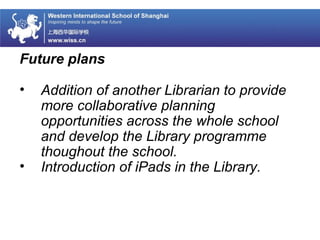 Future plans
• Addition of another Librarian to provide
more collaborative planning
opportunities across the whole school
and develop the Library programme
thoughout the school.
• Introduction of iPads in the Library.
 