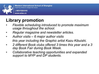 Library promotion
• Flexible scheduling introduced to promote maximum
usage throughout the school.
• Regular magazine and newsletter articles.
• Author visits – 6 major author visits
this year including the Graphic artist Kazu Kibuishi.
• 2 different Book clubs offered 3 times this year and a 3
day Book Fair during Book Week.
• Collaborative teaching opportunities and expanded
support to MYP and DP students.
 