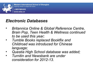 Electronic Databases
• Britannica Online & Global Reference Centre,
Brain Pop, Teen Health & Wellness continued
to be used this year;
• Tumble Books replaced Bookflix and
Childroad was introduced for Chinese
language;
• Questia High School database was added;
• Turnitin and Newsbank are under
consideration for 2012-13.
 