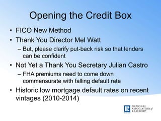 Opening the Credit Box
• FICO New Method
• Thank You Director Mel Watt
– But, please clarify put-back risk so that lenders
can be confident
• Not Yet a Thank You Secretary Julian Castro
– FHA premiums need to come down
commensurate with falling default rate
• Historic low mortgage default rates on recent
vintages (2010-2014)
 