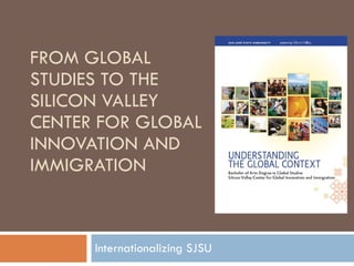 FROM GLOBAL STUDIES TO THE SILICON VALLEY CENTER FOR GLOBAL INNOVATION AND IMMIGRATION Internationalizing SJSU 