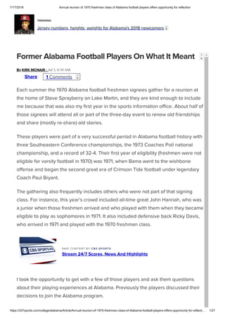 7/17/2018 Annual reunion of 1970 freshman class of Alabama football players offers opportunity for reflection
https://247sports.com/college/alabama/Article/Annual-reunion-of-1970-freshman-class-of-Alabama-football-players-offers-opportunity-for-reflecti… 1/27
TRENDING
Jersey numbers, heights, weights for Alabama's 2018 newcomers
By KIRK MCNAIR - Jul 3, 8:34 AM
Former Alabama Football Players On What It Meant
Each summer the 1970 Alabama football freshmen signees gather for a reunion at
the home of Steve Sprayberry on Lake Martin, and they are kind enough to include
me because that was also my ﬁrst year in the sports information oﬃce. About half of
those signees will attend all or part of the three-day event to renew old friendships
and share (mostly re-share) old stories.
These players were part of a very successful period in Alabama football history with
three Southeastern Conference championships, the 1973 Coaches Poll national
championship, and a record of 32-4. Their ﬁrst year of eligibility (freshmen were not
eligible for varsity football in 1970) was 1971, when Bama went to the wishbone
offense and began the second great era of Crimson Tide football under legendary
Coach Paul Bryant. 
The gathering also frequently includes others who were not part of that signing
class. For instance, this year’s crowd included all-time great John Hannah, who was
a junior when those freshmen arrived and who played with them when they became
eligible to play as sophomores in 1971. It also included defensive back Ricky Davis,
who arrived in 1971 and played with the 1970 freshman class. 
PAID CONTENT BY CBS SPORTS
Stream 24/7 Scores, News And Highlights
I took the opportunity to get with a few of those players and ask them questions
about their playing experiences at Alabama. Previously the players discussed their
decisions to join the Alabama program.
Share 1 Comments
 
