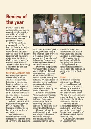 Review of
the year
Daycare Trust is the
national childcare charity,
campaigning for quality,
accessible, affordable
childcare for all and raising
the voices of children,
parents and carers.
2005/06 has been
a watershed year for
Daycare Trust with major
developments in the
childcare and children’s
services ﬁeld, most notably
progress with children’s
centres and the ﬁrst ever
Childcare Act. Alongside
these changes Daycare
Trust has been developing
a new team to take our
work forward.
Policy and Campaign work
Our campaigning work
continues to focus on
childcare affordability,
listening to parents and
keeping children at the
centre. We ran a popular
programme of help with
childcare costs workshops
in the autumn and winter
and our pack of materials
for advisers is used
throughout the country.
Our work on this vital
topic was also supported
by HM Revenue and
Customs, enabling us to
launch a new section of
our website.
We continued to
draw on international
comparisons in many areas
of our work. The ‘Learning
with other countries’ policy
paper, published early in
the ﬁnancial year, provided
a reference point for
debate and discussion and
inﬂuencing Government
thinking on the future of
childcare in Britain.
Policy and campaigning
work centred on lobbying
on the Childcare Bill and
unprecedented coverage
of our annual childcare
costs survey in January and
February. We again focussed
attention on the challenges
parents and childcare
services face in being
accessible and meeting the
needs of families.
Later the launch of the
‘Ensuring Equality’ report,
supported by the Esmée
Fairbairn Foundation,
renewed our focus on
improving childcare
services for black and other
minority ethnic families.
Our campaigning is
underpinned by a focus on
the Every Child Matters
outcomes. Amongst
the national childcare
organisations we have a
unique focus on parents
and children and ensure
their voices and opinions
continue to shape services.
Partners newsletter
continued to highlight
key policy and practice
developments in the
sector for local authority
colleagues. The publication
came to an end in April
2006.
Events
Partners in Excellence
attracted record levels
of entries this year and
in December the awards
ceremony at Lancaster
House was addressed by
the patron Cherie Booth
QC and presentations were
made by Beverley Hughes
MP, Minister for Children
and Naomi Eisenstadt.
Winning entries
demonstrated innovative
and exciting work from
across the country and
helped raise the proﬁle of
children’s services locally
and nationally.
Our Annual Conference
in November was
Beverley Hughes MP and the art competition winners during National Childcare Week
 