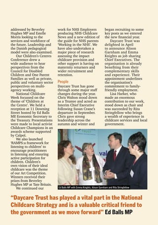 addressed by Beverley
Hughes MP and Estelle
Morris looking to the
services and workforce of
the future. Leadership and
the Danish pedagogical
model were also examined.
Our Children’s Centres
Conference drew a
wide audience to hear
perspectives from the
Council for Disabled
Children and One Parent
Families as well as private,
public and voluntary sector
perspectives on multi-
agency working.
National Childcare
Week focussed on the
theme of ‘Children at
the Centre’. We held a
reception at 11 Downing
Street hosted by Ed Balls
MP, Economic Secretary to
the Treasury. Presentations
were made to local activist
Childcare Champions in an
awards scheme supported
by Calpol.
We also launched
‘RAMPS:a framework for
listening to children’ to
encourage practitioners
in listening and ensuring
active participation for
children. Children’s
own vision of their ideal
childcare was the theme
of our Art Competition.
Winners received their
prizes from Beverley
Hughes MP at Tate Britain.
We continued our
work for NHS Employers
producing NHS Childcare
News and a new edition of
the guide for NHS parents
‘Working in the NHS’. We
have also undertaken a
major piece of research
assessing the impact
childcare provision and
other support is having on
maternity returners and
wider recruitment and
retention.
People
Daycare Trust has gone
through some major staff
changes during the year.
Chris Walton stood down
as a Trustee and acted as
Interim Chief Executive
following Susan Crane’s
departure in September.
Chris gave strong
leadership across the
autumn and winter and
began recruiting to some
key posts as we entered
the new ﬁnancial year.
Daycare Trust was
delighted in April
to announce Alison
Garnham and Emma
Knights as job sharing
Chief Executives. The
organisation is already
beneﬁting from their
complementary skills
and experience. Their
appointment underlines
the organisation’s
commitment to family-
friendly employment.
Lisa Harker, who
made an enormous
contribution to our work,
stood down as chair and
was succeeded by Rita
Stringfellow who brings
a wealth of experience in
childcare services and local
government.
“Daycare Trust has played a vital part in the National
Childcare Strategy and is a valuable critical friend to
the government as we move forward” Ed Balls MP
Ed Balls MP with Emma Knights, Alison Garnham and Rita Stringfellow
 