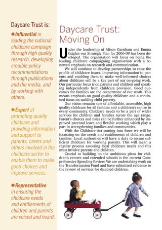 Daycare Trust:
Moving On
U
nder the leadership of Alison Garnham and Emma
Knights our Strategic Plan for 2006-09 has been de-
veloped. The organisation will focus on being the
leading childcare campaigning organisation with a re-
newed emphasis on research and communication.
We will continue to develop partnerships to raise the
proﬁle of childcare issues. Improving information to par-
ents and enabling them to make well-informed choices
about childcare will be a key part of our on-going work.
Our particular focus is on parents and children and speak-
ing independently from childcare provision. Good out-
comes for families are the cornerstone of our work. This
means emphasis on good quality childcare and a contin-
ued focus on tackling child poverty.
Our vision remains one of affordable, accessible, high
quality childcare for all families and a children’s centre in
every community. Childcare needs to be a part of wider
services for children and families across the age range.
Parent’s choices and roles can be further enhanced by im-
proved parental leave and ﬂexible working which play a
part in strengthening families and communities.
With the Childcare Act coming into force we will be
focussing on the needs and entitlements of children and
families. Local authorities will have a duty to secure suf-
ﬁcient childcare for working parents. This will mean a
regular process assessing local childcare needs and this
must involve parents and children.
Crucial to building on the ambitious plans for chil-
dren’s centres and extended schools is the current Com-
prehensive Spending Review. We are undertaking work on
the Transformation Fund and have submitted evidence to
the review of services for disabled children.
lInﬂuential in
leading the national
childcare campaign
through high quality
research, developing
credible policy
recommendations
through publications
and the media, and
by working with
others.
lExpert at
promoting quality
childcare and
providing information
and support to
parents, carers and
others involved in the
childcare sector to
enable them to make
good choices and
improve services.
lRepresentative
in ensuring the
childcare needs
and entitlements of
children and parents
are voiced and heard.
Daycare Trust is:
 