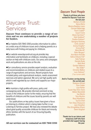 Daycare Trust continues to provide a range of ser-
vices and we are undertaking a number of projects
for funders.
lOur helpline 020 7840 3350 provides information to callers
on a wide array of childcare issues and is helping parents on a
daily basis with ﬁnding and paying for childcare.
lOur website www.daycaretrust.org.uk provides key
information and factsheets on childcare, including a special
section on help with childcare costs. Our press and campaigns
work and publications are also on the site.
lOur consultancy service provides expert analysis, evaluation
and recommendations on childcare and related issues to a
range of organisations and services. Recent projects have
included policy and organisational analysis, needs assessment
exercises and option appraisal. We carry out high quality work
which is well regarded by our clients and supports our major
projects.
lWe maintain a high proﬁle with press, policy and
campaigning work. We provide informed comment on key
issues in the childcare sector to the media, ensuring that the
beneﬁts of childcare and the issues faced by parents are well
understood.
Our publications on key policy issues have given a focus
on listening to children which is being taken further in our
Listening to Families project. We have also renewed the debate
about good quality accessible childcare for black and minority
ethnic families with the launch of our Ensuring Equality
publication.
All our services can be contacted on 020 7840 3350
Daycare Trust:
Services
Thanks to all those who have
worked for Daycare Trust over
the last year
Barbara Arnold
Veena Batra
Monica Bayldon-Lewis
Carmen Betteridge
Thom Crabbe*
Susan Crane
Alison Garnham*
Kate Goddard*
Pauline Graham*
Georgina Hackney
Carla Jacobs*
Emma Knights*
Emma Kirk*
Mark Merrill*
Peter Morgan*
Ann Marie Nicholls
Selina Orleans-Foli*
Kate Pulman
Daniela Reale
Beth Reid
Gordon Vallance
Ros Vidler*
Christine Walton
Lucy Yankson*
(*our current staff)
And to Trustees serving during
the current year
Shabana Ahmed
Pam Calder
Lisa Harker
Susan Hay (Vice chair)
Melian Mansﬁeld
Sue Martin
Tony Munton
Rosa Napolitano
Surma Shah
Tom Shea (Treasurer)
Jane Streather
Rita Stringfellow (Chair)
Gwen Vaughan
Thanks too to our interns and
temporary staff who have
provided vital support during
the year.
Daycare Trust People
 