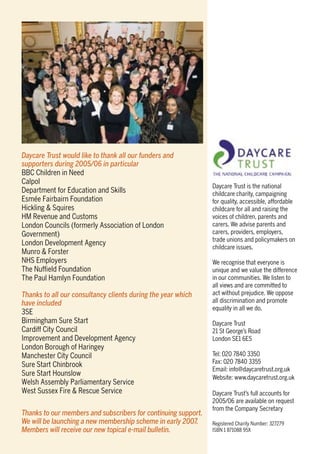 Daycare Trust would like to thank all our funders and
supporters during 2005/06 in particular
BBC Children in Need
Calpol
Department for Education and Skills
Esmée Fairbairn Foundation
Hickling & Squires
HM Revenue and Customs
London Councils (formerly Association of London
Government)
London Development Agency
Munro & Forster
NHS Employers
The Nufﬁeld Foundation
The Paul Hamlyn Foundation
Thanks to all our consultancy clients during the year which
have included
3SE
Birmingham Sure Start
Cardiff City Council
Improvement and Development Agency
London Borough of Haringey
Manchester City Council
Sure Start Chinbrook
Sure Start Hounslow
Welsh Assembly Parliamentary Service
West Sussex Fire & Rescue Service
Thanks to our members and subscribers for continuing support.
We will be launching a new membership scheme in early 2007.
Members will receive our new topical e-mail bulletin.
Daycare Trust is the national
childcare charity, campaigning
for quality, accessible, affordable
childcare for all and raising the
voices of children, parents and
carers. We advise parents and
carers, providers, employers,
trade unions and policymakers on
childcare issues.
We recognise that everyone is
unique and we value the difference
in our communities. We listen to
all views and are committed to
act without prejudice. We oppose
all discrimination and promote
equality in all we do.
Daycare Trust
21 St George’s Road
London SE1 6ES
Tel: 020 7840 3350
Fax: 020 7840 3355
Email: info@daycaretrust.org.uk
Website: www.daycaretrust.org.uk
Daycare Trust’s full accounts for
2005/06 are available on request
from the Company Secretary
Registered Charity Number: 327279
ISBN 1 871088 95X
 