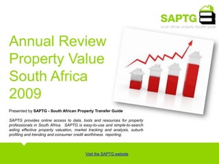 Annual Review Property Value South Africa 2009 Presented by SAPTG - South African Property Transfer Guide SAPTG provides online access to data, tools and resources for property professionals in South Africa.  SAPTG is easy-to-use and simple-to-search aiding effective property valuation, market tracking and analysis, suburb profiling and trending and consumer credit worthiness  reporting.  Visit the SAPTG website 