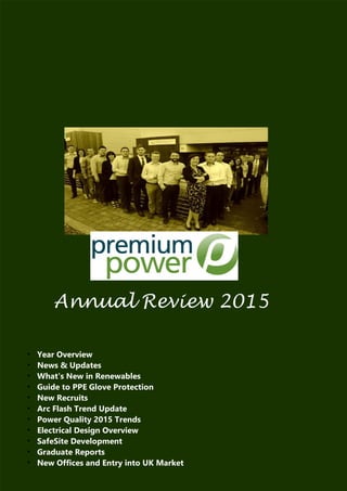 Annual Review 2015
●
Year Overview
●
News & Updates
●
What's New in Renewables
●
Guide to PPE Glove Protection
●
New Recruits
●
Arc Flash Trend Update
●
Power Quality 2015 Trends
●
Electrical Design Overview
●
SafeSite Development
●
Graduate Reports
●
New Offices and Entry into UK Market
 