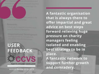 A fantastic organisation
that is always there to
offer impartial and great
advice on best steps
forward relieving huge
pressure on charity
managers feeling
isolated and enabling
best strategy to be in
place.
A fantastic network to
support further growth
and comradery.
USER
FEEDBACK
Annual Review 2018-2019
 