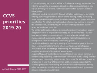 CCVS
priorities
2019-20
Our main priority for 2019-20 will be to finalise the strategy and embed this
into the work of the organisation. We will need to continue to look at how
we can diversify our income and how we can build on our work to reach
more groups.
Additional funding from the City Council will allow us to improve our digital
offering by training the staff to deliver online training and by purchasing
some equipment that will enable us to help ourselves and groups with their
use of video. We will also be looking at developing new training in line with
the sectors needs, and ensuring we are able to bring in outside trainers
when we need their expertise.
We will be looking at developing a more coherent communications strategy
and plan in order to improve how we keep the sector informed , but also
how we can deliver communications in a more effective and efficient
manner. We will continue to build a local and national reputation as a
champion of small charities and community groups.
2019-2020 will see us looking at funding to maximise the space at Arbury
Court to ensure that tenants and others can have a variety of spaces
available to them for meetings and training. We will continue to look at
providing additional office space if a need arises.
As part of Support Cambridgeshire we will look at how we can continue to
build on the partnership and how we can continue to build a strong offer for
voluntary and community groups across the county. We will need to look at
what we do in year four of the contract and how we are engaged as the
contract goes up for retendering. We will also look at how we can develop
other partnerships both locally and nationally that will benefit groups and
allow us to develop new services.Annual Review 2018-2019
 