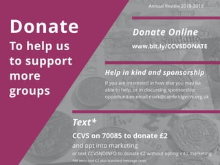 Donate
To help us
to support
more
groups
Help in kind and sponsorship
If you are interested in how else you may be
able to help, or in discussing sponsorship
opportunities email mark@cambridgecvs.org.uk
Donate Online
www.bit.ly/CCVSDONATE
*All texts cost £2 plus standard message rates
Text*
CCVS on 70085 to donate £2
and opt into marketing
or text CCVSNOINFO to donate £2 without opting into marketing
Annual Review 2018-2019
 