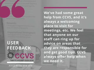 We've had some great
help from CCVS, and it's
always a welcoming
place to visit for
meetings, etc. We feel
that anyone on our
staff can ring up for
advice on areas that
they are responsible for
and get good tips. CCVS
always offer help when
we need it.
USER
FEEDBACK
Annual Review 2018-2019
 
