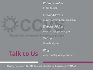 Talk to Us www.ccvsblog.wordpress.com
Blog
@cambridgecvs
Twitter
www.cambridgecvs.org.uk
Website Address
enquiries@cambridgecvs.org.uk
E-mail Address
01223 464696
Phone Number
Charity number: 1074947 Company limited by Guarantee: 3731848
 